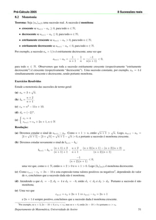Pr´e-C´alculo 2005 8 Sucess˜oes reais
8.2 Monotonia
Teorema: Seja (an)n∈N uma sucess˜ao real. A sucess˜ao ´e mon´otona
• crescente se an+1 − an ≥ 0, para todo n ∈ N;
• decrescente se an+1 − an ≤ 0, para todo n ∈ N;
• estritamente crescente se an+1 − an > 0, para todo n ∈ N;
• estritamente decrescente se an+1 − an < 0, para todo n ∈ N.
Por exemplo, a sucess˜ao an = 1/n ´e estritamente decrescente, uma vez que
an+1 − an =
1
n + 1
−
1
n
=
−1
n(n + 1)
< 0,
para todo n ∈ N. Observemos que toda a sucess˜ao estritamente crescente (respectivamente “estritamente
decrescente”) ´e crescente (respectivamente “decrescente”). Uma sucess˜ao constante, por exemplo, un = 4 ´e
simultaneamente crescente e decrescente, sendo portanto mon´otona.
Exerc´ıcios Resolvidos
Estude a monotonia das sucess˜oes de termo geral:
(a) an = 3 +
√
n.
(b) bn =
n + 2
n + 1
.
(c) cn = n2 − 11n + 10.
(d) dn = (−2)n.
(e)
e1 = 4
en+1 = en + 2n + 1, n ∈ N
Resoluc¸˜ao:
(a) Devemos estudar o sinal de an+1 − an. Como n + 1 > n, ent˜ao
√
n + 1 >
√
n. Logo, an+1 − an =
[3 +
√
n + 1] − [3 +
√
n] =
√
n + 1 −
√
n > 0, e portanto a sucess˜ao ´e mon´otona crescente.
(b) Devemos estudar novamente o sinal de bn+1 − bn:
bn+1 − bn =
(n + 1) + 2
(n + 1) + 1
−
n + 2
n + 1
=
(n + 3)(n + 1) − (n + 2)(n + 2)
(n + 2)(n + 1)
=
−1
(n + 2)(n + 1)
< 0,
uma vez que, como n ∈ N, ent˜ao n + 2 > 0 e n + 1 > 0. Logo (bn)n∈N ´e mon´otona decrescente.
(c) Como cn+1 − cn = 2n − 10 e esta express˜ao toma valores positivos ou negativos3, dependendo do valor
de n, conclu´ımos que a sucess˜ao dada n˜ao ´e mon´otona.
(d) Atendendo a que d1 = −2, d2 = 4 e d3 = −8, ent˜ao d1 < d2 e d2 > d3. Portanto a sucess˜ao ´e n˜ao
mon´otona.
(e) Uma vez que
en+1 = en + 2n + 1 ⇔ en+1 − en = 2n + 1
e 2n + 1 ´e sempre positivo, conclu´ımos que a sucess˜ao dada ´e mon´otona crescente.
3
Por exemplo, se n = 3, 2n − 10 < 0, e c4 < c3; mas se n = 6, ent˜ao 2n − 10 > 0 e portanto c7 > c6.
Departamento de Matem´atica, Universidade de Aveiro 51
 