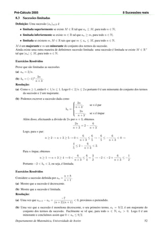 Pr´e-C´alculo 2005 8 Sucess˜oes reais
8.3 Sucess˜oes limitadas
Deﬁnic¸˜ao: Uma sucess˜ao (an)n∈N ´e
• limitada superiormente se existe M ∈ R tal que an ≤ M, para todo n ∈ N;
• limitada inferiormente se existe m ∈ R tal que an ≥ m, para todo n ∈ N;
• limitada se existem m, M ∈ R tais que que m ≤ an ≤ M, para todo n ∈ N.
M ´e um majorante e m um minorante do conjunto dos termos da sucess˜ao.
Ainda existe uma outra maneira de deﬁnirmos sucess˜ao limitada: uma sucess˜ao ´e limitada se existe M ∈ R+
tal que |an| ≤ M, para todo n ∈ N.
Exerc´ıcios Resolvidos
Prove que s˜ao limitadas as sucess˜oes
(a) an = 2/n.
(b) bn = (−1)n 2n
n + 3
.
Resoluc¸˜ao:
(a) Como n ≥ 1, ent˜ao 0 < 1/n ≤ 1. Logo 0 < 2/n ≤ 2 e portanto 0 ´e um minorante do conjunto dos termos
da sucess˜ao e 2 um majorante.
(b) Podemos escrever a sucess˜ao dada como
bn =



2n
n + 3
, se n ´e par
−
2n
n + 3
, se n ´e ´ımpar
Al´em disso, efectuando a divis˜ao de 2n por n + 3, obtemos
2n
n + 3
= 2 −
6
n + 3
.
Logo, para n par:
n ≥ 2 → n + 3 ≥ 5 → 0 <
6
n + 3
≤
6
5
→ −
6
5
≤ −
6
n + 3
< 0 →
4
5
≤ 2 −
6
n + 3
< 2.
Para n ´ımpar, obtemos
n ≥ 1 → n + 3 ≥ 4 → 0 <
6
n + 3
≤
6
4
=
3
2
→ −2 < −2 +
6
n + 3
≤ −
1
2
.
Portanto −2 < bn < 2, ou seja, ´e limitada.
Exerc´ıcios Resolvidos
Considere a sucess˜ao deﬁnida por an =
n + 8
n + 1
.
(a) Mostre que a sucess˜ao ´e decrescente.
(b) Mostre que a sucess˜ao ´e limitada.
Resoluc¸˜ao:
(a) Uma vez que an+1 − an =
−7
(n + 2)(n + 1)
< 0, prov´amos o pretendido.
(b) Uma vez que a sucess˜ao ´e mon´otona decrescente, o seu primeiro termo, a1 = 9/2, ´e um majorante do
conjunto dos termos da sucess˜ao. Facilmente se vˆe que, para todo n ∈ N, an > 0. Logo 0 ´e um
minorante e conclu´ımos assim que 0 < an ≤ 9/2.
Departamento de Matem´atica, Universidade de Aveiro 52
 