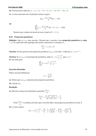 Pr´e-C´alculo 2005 8 Sucess˜oes reais
(b) O termo geral ´e dado por un = u1 + (n − 1)r = 5 + (n − 1)(−3) = −3n + 8.
(c) A soma consecutiva dos 20 primeiros termos ´e igual a
S20 =
u1 + u20
2
20 = −470.
(d)
50
i=3
ui =
u3 + u50
2
(50 − 3 + 1) = −3432.
Notemos que o n´umero de termos da soma ´e igual a 50 − 3 + 1.
8.4.2 Progress˜oes geom´etricas
Deﬁnic¸˜ao: Seja (an)n∈N uma sucess˜ao. Dizemos que a sucess˜ao ´e uma progress˜ao geom´etrica de raz˜ao
r = 0 se o quociente entre quaisquer dois termos consecutivos ´e constante, i.e.,
an+1
an
= r, ∀n ∈ N.
Teorema: O termo geral de uma progress˜ao geom´etrica (an)n∈N de raz˜ao r ´e dado por an = a1rn−1.
Teorema: Se (an)n∈N ´e uma progress˜ao geom´etrica, ent˜ao Sn = a1
1 − rn
1 − r
, para r = 1.
De um modo geral,
n
i=k
ai = ak
1 − rn−k+1
1 − r
.
Exerc´ıcios Resolvidos
Dada a sucess˜ao deﬁnida por
un =
5 · 2n
3n+1
,
(a) Mostre que (un)n∈N representa uma progress˜ao geom´etrica.
(b) Calcule S18.
Resoluc¸˜ao:
(a) Devemos comec¸ar por determinar o quociente
un+1
un
:
un+1
un
=
(5 · 2n+1)(3n+1)
(3n+2)(5 · 2n)
=
2
3
.
Como
un+1
un
´e constante, provamos que a sucess˜ao dada ´e uma progress˜ao geom´etrica de raz˜ao 2
3 .
(b) A soma ´e igual a
S18 = u1
1 − r18
1 − r
=
10
9
·
1 − (2/3)18
1 − (2/3)
=
10
3
1 −
2
3
18
.
Departamento de Matem´atica, Universidade de Aveiro 54
 