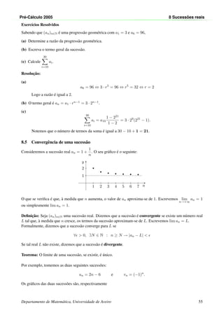 Pr´e-C´alculo 2005 8 Sucess˜oes reais
Exerc´ıcios Resolvidos
Sabendo que (an)n∈N ´e uma progress˜ao geom´etrica com a1 = 3 e a6 = 96,
(a) Determine a raz˜ao da progress˜ao geom´etrica.
(b) Escreva o termo geral da sucess˜ao.
(c) Calcule
30
i=10
ai.
Resoluc¸˜ao:
(a)
a6 = 96 ⇔ 3 · r5
= 96 ⇔ r5
= 32 ⇔ r = 2
Logo a raz˜ao ´e igual a 2.
(b) O termo geral ´e an = a1 · rn−1 = 3 · 2n−1.
(c)
30
i=10
ai = a10
1 − 221
1 − 2
= 3 · 29
(221
− 1).
Notemos que o n´umero de termos da soma ´e igual a 30 − 10 + 1 = 21.
8.5 Convergˆencia de uma sucess˜ao
Consideremos a sucess˜ao real an = 1 +
1
n
. O seu gr´aﬁco ´e o seguinte:
n
y
1
2
2
1
3
1
4
1
5
1
6
1
7
1
O que se veriﬁca ´e que, `a medida que n aumenta, o valor de an aproxima-se de 1. Escrevemos lim
n→+∞
an = 1
ou simplesmente lim an = 1.
Deﬁnic¸˜ao: Seja (an)n∈N uma sucess˜ao real. Dizemos que a sucess˜ao ´e convergente se existe um n´umero real
L tal que, `a medida que n cresce, os termos da sucess˜ao aproximam-se de L. Escrevemos lim an = L.
Formalmente, dizemos que a sucess˜ao converge para L se
∀ > 0, ∃N ∈ N : n ≥ N → |an − L| <
Se tal real L n˜ao existe, dizemos que a sucess˜ao ´e divergente.
Teorema: O limite de uma sucess˜ao, se existir, ´e ´unico.
Por exemplo, tomemos as duas seguintes sucess˜oes:
un = 2n − 6 e vn = (−1)n
.
Os gr´aﬁcos das duas sucess˜oes s˜ao, respectivamente
Departamento de Matem´atica, Universidade de Aveiro 55
 