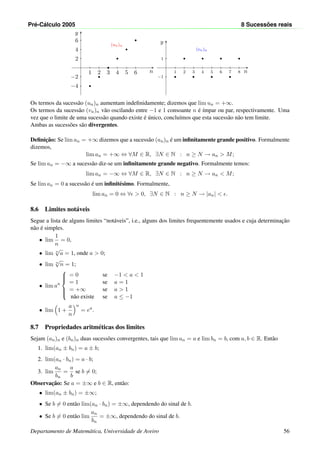 Pr´e-C´alculo 2005 8 Sucess˜oes reais
n
y
−4
−2
1 2 3 4 5
2
4
6
6
(un)n
n
y
−1
1
1 2 3 4 5 6 7 8
(vn)n
Os termos da sucess˜ao (un)n aumentam indeﬁnidamente; dizemos que lim un = +∞.
Os termos da sucess˜ao (vn)n v˜ao oscilando entre −1 e 1 consoante n ´e ´ımpar ou par, respectivamente. Uma
vez que o limite de uma sucess˜ao quando existe ´e ´unico, conclu´ımos que esta sucess˜ao n˜ao tem limite.
Ambas as sucess˜oes s˜ao divergentes.
Deﬁnic¸˜ao: Se lim an = +∞ dizemos que a sucess˜ao (an)n ´e um inﬁnitamente grande positivo. Formalmente
dizemos,
lim an = +∞ ⇔ ∀M ∈ R, ∃N ∈ N : n ≥ N → an > M;
Se lim an = −∞ a sucess˜ao diz-se um inﬁnitamente grande negativo. Formalmente temos:
lim an = −∞ ⇔ ∀M ∈ R, ∃N ∈ N : n ≥ N → an < M;
Se lim an = 0 a sucess˜ao ´e um inﬁnit´esimo. Formalmente,
lim an = 0 ⇔ ∀ > 0, ∃N ∈ N : n ≥ N → |an| < .
8.6 Limites not´aveis
Segue a lista de alguns limites “not´aveis”, i.e., alguns dos limites frequentemente usados e cuja determinac¸˜ao
n˜ao ´e simples.
• lim
1
n
= 0,
• lim n
√
a = 1, onde a > 0;
• lim n
√
n = 1;
• lim an



= 0 se −1 < a < 1
= 1 se a = 1
= +∞ se a > 1
n˜ao existe se a ≤ −1
• lim 1 +
a
n
n
= ea
.
8.7 Propriedades aritm´eticas dos limites
Sejam (an)n e (bn)n duas sucess˜oes convergentes, tais que lim an = a e lim bn = b, com a, b ∈ R. Ent˜ao
1. lim(an ± bn) = a ± b;
2. lim(an · bn) = a · b;
3. lim
an
bn
=
a
b
se b = 0;
Observac¸˜ao: Se a = ±∞ e b ∈ R, ent˜ao:
• lim(an ± bn) = ±∞;
• Se b = 0 ent˜ao lim(an · bn) = ±∞, dependendo do sinal de b.
• Se b = 0 ent˜ao lim
an
bn
= ±∞, dependendo do sinal de b.
Departamento de Matem´atica, Universidade de Aveiro 56
 