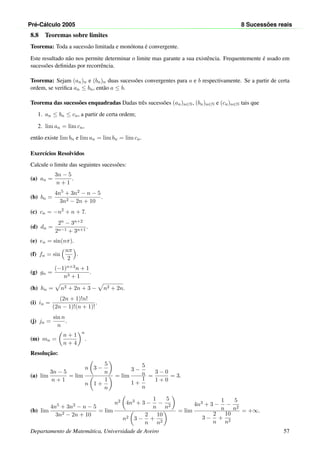 Pr´e-C´alculo 2005 8 Sucess˜oes reais
8.8 Teoremas sobre limites
Teorema: Toda a sucess˜ao limitada e mon´otona ´e convergente.
Este resultado n˜ao nos permite determinar o limite mas garante a sua existˆencia. Frequentemente ´e usado em
sucess˜oes deﬁnidas por recorrˆencia.
Teorema: Sejam (an)n e (bn)n duas sucess˜oes convergentes para a e b respectivamente. Se a partir de certa
ordem, se veriﬁca an ≤ bn, ent˜ao a ≤ b.
Teorema das sucess˜oes enquadradas Dadas trˆes sucess˜oes (an)n∈N, (bn)n∈N e (cn)n∈N tais que
1. an ≤ bn ≤ cn, a partir de certa ordem;
2. lim an = lim cn,
ent˜ao existe lim bn e lim an = lim bn = lim cn.
Exerc´ıcios Resolvidos
Calcule o limite das seguintes sucess˜oes:
(a) an =
3n − 5
n + 1
.
(b) bn =
4n5 + 3n2 − n − 5
3n2 − 2n + 10
.
(c) cn = −n2
+ n + 7.
(d) dn =
2n − 3n+2
2n−1 + 3n+1
.
(e) en = sin(nπ).
(f) fn = sin
nπ
2
.
(g) gn =
(−1)n+3n + 1
n3 + 1
.
(h) hn = n2 + 2n + 3 − n2 + 2n.
(i) in =
(2n + 1)!n!
(2n − 1)!(n + 1)!
.
(j) jn =
sin n
n
.
(m) mn =
n + 1
n + 4
n
.
Resoluc¸˜ao:
(a) lim
3n − 5
n + 1
= lim
n 3 −
5
n
n 1 +
1
n
= lim
3 −
5
n
1 +
1
n
=
3 − 0
1 + 0
= 3.
(b) lim
4n5 + 3n2 − n − 5
3n2 − 2n + 10
= lim
n2 4n3 + 3 −
1
n
−
5
n2
n2 3 −
2
n
+
10
n2
= lim
4n3 + 3 −
1
n
−
5
n2
3 −
2
n
+
10
n2
= +∞.
Departamento de Matem´atica, Universidade de Aveiro 57
 