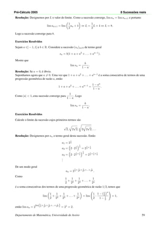 Pr´e-C´alculo 2005 8 Sucess˜oes reais
Resoluc¸˜ao: Designemos por L o valor do limite. Como a sucess˜ao converge, lim an = lim an+1 e portanto
lim an+1 = lim
1
2
an + 4 ⇔ L =
1
2
L + 4 ⇔ L = 8.
Logo a sucess˜ao converge para 8.
Exerc´ıcios Resolvidos
Sejam a ∈] − 1, 1[ e b ∈ R. Considere a sucess˜ao (sn)n∈N de termo geral
sn = b(1 + a + a2
+ . . . + an−1
).
Mostre que
lim sn =
b
1 − a
.
Resoluc¸˜ao: Se a = 0, ´e ´obvio.
Suponhamos agora que a = 0. Uma vez que 1 + a + a2 + . . . + an−1 ´e a soma consecutiva de termos de uma
progress˜ao geom´etrica de raz˜ao a, ent˜ao
1 + a + a2
+ . . . + an−1
=
1 − an
1 − a
.
Como |a| < 1, esta sucess˜ao converge para
1
1 − a
. Logo
lim sn =
b
1 − a
.
Exerc´ıcios Resolvidos
Calcule o limite da sucess˜ao cujos primeiros termos s˜ao
√
2, 2
√
2, 2 2
√
2, . . .
Resoluc¸˜ao: Designemos por an o termo geral desta sucess˜ao. Ent˜ao
a1 = 2
1
2
a2 = 2 · 2
1
2
1
2
= 2
1
2
+ 1
4
a3 = 2 · 2
1
2
+ 1
4
1
2
= 2
1
2
+ 1
4
+ 1
8
...
De um modo geral
an = 2
1
2
+ 1
22 + 1
23 +...+ 1
2n
.
Como
1
2
+
1
22
+
1
23
+ . . . +
1
2n
´e a soma consecutivas dos termos de uma progress˜ao geom´etrica de raz˜ao 1/2, temos que
lim
1
2
+
1
22
+
1
23
+ . . . +
1
2n
= lim
1
2
·
1 − 1
2
n
1 − 1
2
= 1,
ent˜ao lim an = 2
lim

1
2
+ 1
22 + 1
23 +...+ 1
2n

= 21 = 2.
Departamento de Matem´atica, Universidade de Aveiro 59
 