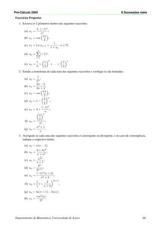 Pr´e-C´alculo 2005 8 Sucess˜oes reais
Exerc´ıcios Propostos
1. Escreva os 5 primeiros termos das seguintes sucess˜oes:
(a) an =
3 · (−1)n
n!
;
(b) an = cos
nπ
4
;
(c) a1 = 4 e an+1 =
1
1 + an
, n ∈ N;
(d) an =
n
i=1
(−1)i
;
(e) an =
1
2
+
1
2
2
+ . . . +
1
2
n
.
2. Estude a monotonia de cada uma das seguintes sucess˜oes e veriﬁque se s˜ao limitadas:
(a) an =
1
5n
;
(b) an =
2n − 3
3n + 4
;
(c) an = cos
nπ
2
;
(d) an = 1 −
3
2
n
;
(e) an = 3 +
(−1)n
n
;
(f) an =
3
2
n
n!
;
(g) an =
n2 + 1
n
.
3. Averigu´ue se cada uma das seguintes sucess˜oes ´e convergente ou divergente, e no caso de convergˆencia,
indique o respectivo limite.
(a) an = n(n − 1);
(b) an =
3 + 5n2
n + n2
;
(c) an =
√
n
n + 1
;
(d) an =
2n
3n+1
;
(e) an =
(−1)n(n + 2)
n3 + 4
;
(f) an = 1 +
3
n + 2
2n+1
;
(g) an = ln(n + 1) − ln(n);
(h) an =
cos2(n)
2n
.
Departamento de Matem´atica, Universidade de Aveiro 60
 