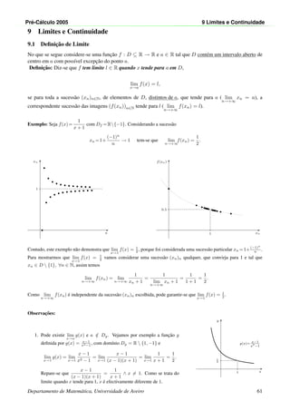 Pr´e-C´alculo 2005 9 Limites e Continuidade
9 Limites e Continuidade
9.1 Deﬁnic¸˜ao de Limite
No que se segue considere-se uma func¸˜ao f : D ⊆ R → R e a ∈ R tal que D cont´em um intervalo aberto de
centro em a com poss´ıvel excepc¸˜ao do ponto a.
Deﬁnic¸˜ao: Diz-se que f tem limite l ∈ R quando x tende para a em D,
lim
x→a
f(x) = l,
se para toda a sucess˜ao (xn)n∈N, de elementos de D, distintos de a, que tende para a ( lim
n→+∞
xn = a), a
correspondente sucess˜ao das imagens (f(xn))n∈N tende para l ( lim
n→+∞
f(xn) = l).
Exemplo: Seja f(x)=
1
x + 1
com Df =R{−1}. Considerando a sucess˜ao
xn =1+
(−1)n
n
→ 1 tem-se que lim
n→+∞
f(xn) =
1
2
.
n
xn
1
xn
f(xn)
1
0.5
Contudo, este exemplo n˜ao demonstra que lim
x→1
f(x) = 1
2 , porque foi considerada uma sucess˜ao particular xn =1+(−1)n
n .
Para mostrarmos que lim
x→1
f(x) = 1
2 vamos considerar uma sucess˜ao (xn)n qualquer, que convirja para 1 e tal que
xn ∈ D  {1}, ∀n ∈ N, assim temos
lim
n→+∞
f(xn) = lim
n→+∞
1
xn + 1
=
1
lim
n→+∞
xn + 1
=
1
1 + 1
=
1
2
.
Como lim
n→+∞
f(xn) ´e independente da sucess˜ao (xn)n escolhida, pode garantir-se que lim
x→1
f(x) = 1
2 .
Observac¸˜oes:
1. Pode existir lim
x→a
g(x) e a /∈ Dg. Vejamos por exemplo a func¸˜ao g
deﬁnida por g(x) = x−1
x2−1 , com dom´ınio Dg = R  {1, −1} e
lim
x→1
g(x) = lim
x→1
x − 1
x2 − 1
= lim
x→1
x − 1
(x − 1)(x + 1)
= lim
x→1
1
x + 1
=
1
2
.
Repare-se que
x − 1
(x − 1)(x + 1)
=
1
x + 1
∧ x = 1. Como se trata do
limite quando x tende para 1, x ´e efectivamente diferente de 1.
x
y
1
1
2
•◦
g(x)= x−1
x2
−1
Departamento de Matem´atica, Universidade de Aveiro 61
 