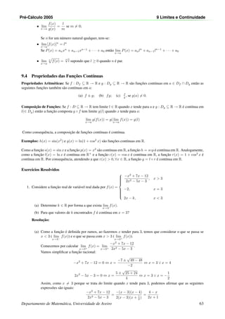 Pr´e-C´alculo 2005 9 Limites e Continuidade
• lim
x→a
f(x)
g(x)
=
l
m
se m = 0;
Se n for um n´umero natural qualquer, tem-se:
• lim
x→a
[f(x)]n
= ln
Se P(x) = anxn
+ an−1xn−1
+ · · · + a0 ent˜ao lim
x→a
P(x) = anln
+ an−1ln−1
+ · · · + a0
• lim
x→a
n
f(x) =
n
√
l supondo que l ≥ 0 quando n ´e par.
9.4 Propriedades das Func¸˜oes Cont´ınuas
Propriedades Aritm´eticas: Se f : Df ⊆ R → R e g : Dg ⊆ R → R s˜ao func¸˜oes cont´ınuas em a ∈ Df ∩ Dg ent˜ao as
seguintes func¸˜oes tamb´em s˜ao cont´ınuas em a:
(a) f ± g; (b) fg; (c) f
g , se g(a) = 0.
Composic¸˜ao de Func¸˜oes: Se f : D ⊆ R → R tem limite l ∈ R quando x tende para a e g : Dg ⊆ R → R ´e cont´ınua em
l(∈ Dg) ent˜ao a func¸˜ao composta g ◦ f tem limite g(l) quando x tende para a:
lim
x→a
g(f(x)) = g(lim
x→a
f(x)) = g(l)
Como consequˆencia, a composic¸˜ao de func¸˜oes cont´ınuas ´e cont´ınua.
Exemplos: h(x) = sin(x2
) e g(x) = ln(1 + cos2
x) s˜ao func¸˜oes cont´ınuas em R.
Como a func¸˜ao s(x) = sin x e a func¸˜ao p(x) = x2
s˜ao cont´ınuas em R, a func¸˜ao h = s◦p ´e cont´ınua em R. Analogamente,
como a func¸˜ao l(x) = ln x ´e cont´ınua em R+
e a func¸˜ao c(x) = cos x ´e cont´ınua em R, a func¸˜ao r(x) = 1 + cos2
x ´e
cont´ınua em R. Por consequˆencia, atendendo a que r(x)  0, ∀x ∈ R, a func¸˜ao g = l ◦ r ´e cont´ınua em R.
Exerc´ıcios Resolvidos
1. Considere a func¸˜ao real de vari´avel real dada por f(x) =



−x2
+ 7x − 12
2x2 − 5x − 3
, x  3
−2, x = 3
2x − k, x  3
(a) Determine k ∈ R por forma a que exista lim
x→3
f(x).
(b) Para que valores de k encontrados f ´e cont´ınua em x = 3?
Resoluc¸˜ao:
(a) Como a func¸˜ao ´e deﬁnida por ramos, ao fazermos x tender para 3, temos que considerar o que se passa se
x  3 ( lim
x→3−
f(x)) e o que se passa com x  3 ( lim
x→3+
f(x)).
Comecemos por calcular lim
x→3+
f(x) = lim
x→3+
−x2
+ 7x − 12
2x2 − 5x − 3
.
Vamos simpliﬁcar a func¸˜ao racional:
−x2
+ 7x − 12 = 0 ⇔ x =
−7 ±
√
49 − 48
−2
⇔ x = 3 ∨ x = 4
2x2
− 5x − 3 = 0 ⇔ x =
5 ±
√
25 + 24
4
⇔ x = 3 ∨ x = −
1
2
Assim, como x = 3 porque se trata do limite quando x tende para 3, podemos aﬁrmar que as seguintes
express˜oes s˜ao iguais:
−x2
+ 7x − 12
2x2 − 5x − 3
=
−(x − 3)(x − 4)
2(x − 3)(x + 1
2 )
=
4 − x
2x + 1
Departamento de Matem´atica, Universidade de Aveiro 63
 