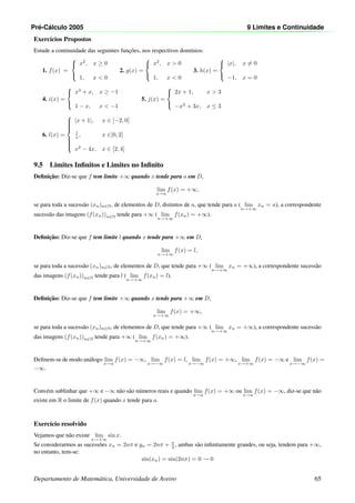 Pr´e-C´alculo 2005 9 Limites e Continuidade
Exerc´ıcios Propostos
Estude a continuidade das seguintes func¸˜oes, nos respectivos dom´ınios:
1. f(x) =



x2
, x ≥ 0
1, x  0
2. g(x) =



x2
, x  0
1, x  0
3. h(x) =



|x|, x = 0
−1, x = 0
4. i(x) =



x3
+ x, x ≥ −1
1 − x, x  −1
5. j(x) =



2x + 1, x  3
−x2
+ 3x, x ≤ 3
6. l(x) =



|x + 1|, x ∈ [−2, 0]
1
x , x ∈]0, 2[
x2
− 4x, x ∈ [2, 4]
9.5 Limites Inﬁnitos e Limites no Inﬁnito
Deﬁnic¸˜ao: Diz-se que f tem limite +∞ quando x tende para a em D,
lim
x→a
f(x) = +∞,
se para toda a sucess˜ao (xn)n∈N, de elementos de D, distintos de a, que tende para a ( lim
n→+∞
xn = a), a correspondente
sucess˜ao das imagens (f(xn))n∈N tende para +∞ ( lim
n→+∞
f(xn) = +∞).
Deﬁnic¸˜ao: Diz-se que f tem limite l quando x tende para +∞ em D,
lim
x→+∞
f(x) = l,
se para toda a sucess˜ao (xn)n∈N, de elementos de D, que tende para +∞ ( lim
n→+∞
xn = +∞), a correspondente sucess˜ao
das imagens (f(xn))n∈N tende para l ( lim
n→+∞
f(xn) = l).
Deﬁnic¸˜ao: Diz-se que f tem limite +∞ quando x tende para +∞ em D,
lim
x→+∞
f(x) = +∞,
se para toda a sucess˜ao (xn)n∈N, de elementos de D, que tende para +∞ ( lim
n→+∞
xn = +∞), a correspondente sucess˜ao
das imagens (f(xn))n∈N tende para +∞ ( lim
n→+∞
f(xn) = +∞).
Deﬁnem-se de modo an´alogo lim
x→a
f(x) = −∞, lim
x→−∞
f(x) = l, lim
x→−∞
f(x) = +∞, lim
x→+∞
f(x) = −∞ e lim
x→−∞
f(x) =
−∞.
Conv´em sublinhar que +∞ e −∞ n˜ao s˜ao n´umeros reais e quando lim
x→a
f(x) = +∞ ou lim
x→a
f(x) = −∞, diz-se que n˜ao
existe em R o limite de f(x) quando x tende para a.
Exerc´ıcio resolvido
Vejamos que n˜ao existe lim
x→+∞
sin x.
Se considerarmos as sucess˜oes xn = 2nπ e yn = 2nπ + π
2 , ambas s˜ao inﬁnitamente grandes, ou seja, tendem para +∞,
no entanto, tem-se:
sin(xn) = sin(2nπ) = 0 → 0
Departamento de Matem´atica, Universidade de Aveiro 65
 