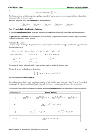 Pr´e-C´alculo 2005 9 Limites e Continuidade
e
sin(yn) = sin 2nπ +
π
2
= 1 → 1.
Se o limite existisse, seria ´unico e portanto qualquer sucess˜ao (f(xn))n deveria convergir para esse limite, independente-
mente da escolha da sucess˜ao (xn)n.
De forma an´aloga se prova que n˜ao existem os seguintes limites:
lim
x→−∞
sin x, lim
x→+∞
cos x, lim
x→−∞
cos x, lim
x→+∞
tan x, lim
x→−∞
tan x.
9.6 Propriedades dos Limites Inﬁnitos
O teorema da unicidade do limite enunciado anteriormente para limites ﬁnitos pode generalizar-se a limites inﬁnitos.
As propriedades aritm´eticas dos limites ﬁnitos poder˜ao tamb´em ser generalizadas a limites inﬁnitos depois de estabele-
cida uma aritm´etica dos limites inﬁnitos.
Aritm´etica dos Limites
No caso em que a aplicac¸˜ao das propriedades do limite conduzam a resultados do tipo descrito abaixo, por abuso de
linguagem escreve-se
−(+∞) = (−∞) (+∞) + (+∞) = (+∞) (−∞) + (−∞) = (−∞)
(±∞) + a = (±∞) ∞ · ∞ = ∞ ∞ · a = ∞, se a = 0
1
0+
= +∞
1
0−
= −∞
1
∞
= 0
0+∞
= 0 0−∞
= +∞
No produto de limites inﬁnitos ´e v´alida a regra de sinais usada no produto de n´umeros reais.
No caso de sermos conduzidos a um destes tipos
0
0
,
∞
∞
, ∞ · 0, +∞ − ∞, +∞0
, 00
, 1∞
.
diz-se que temos uma indeterminac¸˜ao.
Se no c´alculo de um limite, surgir uma indeterminac¸˜ao, tal n˜ao signiﬁca que o limite n˜ao exista. Dever-se-´a proceder `a
manipulac¸˜ao da express˜ao anal´ıtica da func¸˜ao em estudo por forma a averiguar a existˆencia, ou n˜ao, desse limite.
Alguns limites que conduzem a indeterminac¸˜oes s˜ao designados limites not´aveis e s˜ao fundamentais no c´alculo de limites.
Indeterminac¸˜ao Limites Not´aveis
0
0
lim
x→0
sin x
x
= 1 lim
x→0
cos x − 1
x
= 0 lim
x→0
ln (x + 1)
x
= 1 lim
x→0
ex
− 1
x
= 1
1∞
lim
x→+∞
1 +
a
x
x
= ea
, a ∈ R
∞
∞ lim
x→+∞
ex
xp
= +∞, p ∈ R lim
x→+∞
ln x
xp
= 0, p ∈ R+
0 · ∞ lim
x→0+
xp
ln x = 0, p ∈ R+
Departamento de Matem´atica, Universidade de Aveiro 66
 