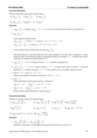Pr´e-C´alculo 2005 9 Limites e Continuidade
Exerc´ıcios Resolvidos
Calcule, caso existam, cada um dos seguintes limites:
1. lim
x→+∞
1
x − 3
2. lim
x→3
1
x − 3
3. lim
x→2−
1
2 − x
4. lim
x→−1+
1
x2 − 1
5. lim
x→2
ln(x − 2) 6. lim
x→0
e
1
x
Resoluc¸˜ao:
1. lim
x→+∞
1
x − 3
= 0 (porque lim
x→+∞
(x − 3) = +∞ e o inverso de um inﬁnitamente grande ´e um inﬁnit´esimo).
2. lim
x→3
1
x − 3
=?
Vamos calcular os limites laterais:
lim
x→3−
1
x − 3
= −∞ (como x → 3−
tem-se (x − 3) → 0−
e “ 1
0− = −∞”)
lim
x→3+
1
x − 3
=
1
0+
= +∞ (tem-se (x − 3) → 0+
e “ 1
0+ = +∞”)
Como os limites laterais s˜ao diferentes, n˜ao existe lim
x→3
1
x − 3
.
(Para determinarmos se um limite tende para 0 por valores `a direita (0+
) ou por valores `a esquerda (0−
), basta
termos em conta o sinal da func¸˜ao `a direita e `a esquerda de 0. Neste caso a func¸˜ao y = x−3 ´e positiva para valores
superiores a 3 e negativa para valores inferiores a 3.)
3. lim
x→2−
1
2 − x
= +∞ (´e “ 1
0+ ” porque a func¸˜ao y = 2 − x ´e positiva `a esquerda de 2).
4. lim
x→−1+
1
x2 − 1
= −∞ (´e “ 1
0− ” porque a func¸˜ao y = x2
− 1 ´e negativa para valores `a direita de −1 que est˜ao
pr´oximos de −1. O gr´aﬁco da func¸˜ao y = x2
− 1 ´e uma par´abola com a concavidade voltada para cima).
5. lim
x→2
ln(x − 2) = lim
x→2+
ln(x − 2) = −∞
(Note-se que func¸˜ao s´o est´a deﬁnida `a direita de 2 e “ln(0+
) = −∞”).
6. lim
x→0
e
1
x =?
Vamos determinar os limites laterais quando x tende para 0:
lim
x→0+
e
1
x = +∞ ( lim
x→0+
1
x
= +∞ e “e+∞
= +∞”)
lim
x→0−
e
1
x = 0 ( lim
x→0−
1
x
= −∞ e “e−∞
= 0”)
Como os limites laterais s˜ao diferentes, n˜ao existe lim
x→0
e
1
x .
Exerc´ıcios Resolvidos
Calcule, caso existam, cada um dos seguintes limites:
1. lim
x→+∞
3x
− 2x
3x+1 + 2x−3
2. lim
x→+∞
3x2
− x − 10
x2 − x − 2
3. lim
x→2
√
x −
√
2
x − 2
4. lim
t→0
1 − cos(t)
sin(t)
5. lim
t→2
e2t−4
− 1
t − 2
6. lim
t→+∞
x2
sin
1
x
7. lim
x→−∞
xex
8. lim
x→+∞
√
x −
√
x + 1
9. lim
x→+∞
ln(3x2
+ 2) − ln(x2
) 10. lim
x→ π
2
+
cos(x)
1 − sin(x)
Resoluc¸˜ao:
1. lim
x→+∞
3x
− 2x
3x+1 + 2x−3
= lim
x→+∞
1 − 2x
3x
3 + 2x−3
3x
=
1
3
.
(Dividimos o numerador e o denominador pela exponencial de maior base, neste caso 3x
.)
Departamento de Matem´atica, Universidade de Aveiro 67
 