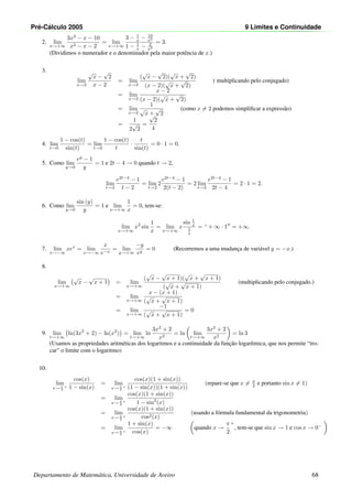 Pr´e-C´alculo 2005 9 Limites e Continuidade
2. lim
x→+∞
3x2
− x − 10
x2 − x − 2
= lim
x→+∞
3 − 1
x − 10
x2
1 − 1
x − 2
x2
= 3.
(Dividimos o numerador e o denominador pela maior potˆencia de x.)
3.
lim
x→2
√
x −
√
2
x − 2
= lim
x→2
(
√
x −
√
2)(
√
x +
√
2)
(x − 2)(
√
x +
√
2)
( multiplicando pelo conjugado)
= lim
x→2
x − 2
(x − 2)(
√
x +
√
2)
= lim
x→2
1
√
x +
√
2
(como x = 2 podemos simpliﬁcar a express˜ao)
=
1
2
√
2
=
√
2
4
4. lim
t→0
1 − cos(t)
sin(t)
= lim
t→0
1 − cos(t)
t
·
t
sin(t)
= 0 · 1 = 0.
5. Como lim
y→0
ey
− 1
y
= 1 e 2t − 4 → 0 quando t → 2,
lim
t→2
e2t−4
− 1
t − 2
= lim
t→2
2
e2t−4
− 1
2(t − 2)
= 2 lim
t→2
e2t−4
− 1
2t − 4
= 2 · 1 = 2.
6. Como lim
y→0
sin (y)
y
= 1 e lim
x→+∞
1
x
= 0, tem-se:
lim
x→+∞
x2
sin
1
x
= lim
x→+∞
x
sin 1
x
1
x
= “ + ∞ · 1 = +∞.
7. lim
x→−∞
xex
= lim
x→−∞
x
e−x
= lim
y→+∞
−y
ey
= 0 (Recorremos a uma mudanc¸a de vari´avel y = −x.)
8.
lim
x→+∞
√
x −
√
x + 1 = lim
x→+∞
(
√
x −
√
x + 1)(
√
x +
√
x + 1)
(
√
x +
√
x + 1)
(multiplicando pelo conjugado.)
= lim
x→+∞
x − (x + 1)
(
√
x +
√
x + 1)
= lim
x→+∞
−1
(
√
x +
√
x + 1)
= 0
9. lim
t→+∞
ln(3x2
+ 2) − ln(x2
) = lim
t→+∞
ln
3x2
+ 2
x2
= ln lim
t→+∞
3x2
+ 2
x2
= ln 3
(Usamos as propriedades aritm´eticas dos logaritmos e a continuidade da func¸˜ao logar´ıtmica, que nos permite “tro-
car” o limite com o logaritmo)
10.
lim
x→ π
2
+
cos(x)
1 − sin(x)
= lim
x→ π
2
+
cos(x)(1 + sin(x))
(1 − sin(x))(1 + sin(x))
(repare-se que x = π
2 e portanto sin x = 1)
= lim
x→ π
2
+
cos(x)(1 + sin(x))
1 − sin2
(x)
= lim
x→ π
2
+
cos(x)(1 + sin(x))
cos2(x)
(usando a f´ormula fundamental da trigonometria)
= lim
x→ π
2
+
1 + sin(x)
cos(x)
= −∞ quando x →
π
2
+
, tem-se que sin x → 1 e cos x → 0−
Departamento de Matem´atica, Universidade de Aveiro 68
 