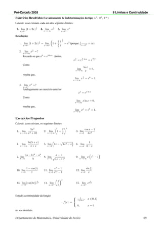 Pr´e-C´alculo 2005 9 Limites e Continuidade
Exerc´ıcios Resolvidos (Levantamento de indeterminac¸˜oes do tipo ∞0
, 00
, 1∞
)
Calcule, caso existam, cada um dos seguintes limites:
1. lim
x→0+
(1 + 2x)
1
x 2. lim
x→+∞
x
1
x 3. lim
x→0+
xx
Resoluc¸˜ao:
1. lim
x→0+
(1 + 2x)
1
x = lim
x→0+
1 +
2
1
x
1
x
= e2
(porque 1
x
−−−−→
x→0+
+ ∞)
2. lim
x→+∞
x
1
x =?
Recorde-se que ab
= eb ln a
. Assim,
x
1
x = e
1
x ln x
= e
ln x
x
Como
lim
x→+∞
ln x
x
= 0,
resulta que,
lim
x→+∞
x
1
x = e0
= 1.
3. lim
x→0+
xx
=?
Analogamente ao exerc´ıcio anterior
xx
= ex ln x
Como
lim
x→+∞
x ln x = 0,
resulta que,
lim
x→+∞
xx
= e0
= 1.
Exerc´ıcios Propostos
Calcule, caso existam, os seguintes limites:
1. lim
x→+∞
5x2
x2 + 10
2. lim
x→+∞
1 +
2
x
x
3. lim
x→0
cos x − 1
3x2
4. lim
x→+∞
ln(5 + x)
4 + x
5. lim
x→2
2x − 4x2 − x 6. lim
x→3−
1
3 − x
7. lim
h→0
(a − h)4
− a4
h
8. lim
x→1
x − 1
(x − 1)2
9. lim
x→+∞
x e
1
x − 1
10. lim
t→0
1 − cos(t)
t
11. lim
x→0
ex
− 1
e2x − 1
12. lim
x→0
sin x
2
x
13. lim
x→0
[cos(2x)]
1
x2
14. lim
x→0+
1
x
x
15. lim
x→0+
x
1
ln x
Estude a continuidade da func¸˜ao
f(x) =



1
1+ln x , x ∈]0, 1]
0, x = 0
no seu dom´ınio.
Departamento de Matem´atica, Universidade de Aveiro 69
 