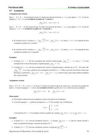 Pr´e-C´alculo 2005 9 Limites e Continuidade
9.7 Ass´ımptotas
Ass´ımptotas n˜ao verticais
Seja f : D ⊆ R → R uma func¸˜ao tal que D cont´em um intervalo da forma ]a, +∞[, para algum a ∈ R. A recta de
equac¸˜ao y = mx + b ´e uma ass´ımptota ao gr´aﬁco de f `a direita se
lim
x→+∞
[f(x) − (mx + b)] = 0,
Seja f : D ⊆ R → R uma func¸˜ao tal que D cont´em um intervalo da forma ] − ∞, a[, para algum a ∈ R. A recta de
equac¸˜ao y = mx + b ´e ass´ımptota ao gr´aﬁco de f `a esquerda se
lim
x→−∞
[f(x) − (mx + b)] = 0.
• Se existirem, em R, os limites m = lim
x→+∞
f(x)
x
e b = lim
x→+∞
[f(x) − mx] ent˜ao y = mx + b ´e a equac¸˜ao de uma
ass´ımptota ao gr´aﬁco de f `a direita.
• Se existirem, em R, os limites m = lim
x→−∞
f(x)
x
e b = lim
x→−∞
[f(x) − mx] ent˜ao y = mx + b ´e a equac¸˜ao de uma
ass´ımptota ao gr´aﬁco de f `a esquerda.
Exemplos:
1. A func¸˜ao f(x) = ex
n˜ao tem ass´ımptota n˜ao vertical `a direita porque lim
x→+∞
ex
x
= +∞, mas y = 0 ´e uma
ass´ımptota n˜ao vertical (horizontal) `a esquerda porque lim
x→−∞
ex
= 0 ;
2. A func¸˜ao g(x) = ln x n˜ao tem ass´ımptota n˜ao vertical `a esquerda porque o dom´ınio de g ´e R+
. Por outro lado
lim
x→+∞
ln x
x
= 0, ou seja, g podia ter uma ass´ımptota com declive m = 0. Mas, como n˜ao existe ﬁnito o limite que
determina o coeﬁciente b, lim
x→+∞
g(x)−mx = lim
x→+∞
ln x = +∞, conclui-se que g nem sequer admite ass´ımptota
n˜ao vertical `a direita.
Ass´ımptotas verticais
Seja f : D ⊆ R → R, l ∈ R e a ∈ R tal que D cont´em um intervalo aberto de centro em a com poss´ıvel excepc¸˜ao do
ponto a. A recta de equac¸˜ao x = a diz-se uma ass´ımptota vertical ao gr´aﬁco de f se se veriﬁca uma das condic¸˜oes:
lim
x→a+
f(x) = ±∞ ou lim
x→a−
f(x) = ±∞
Observac¸˜oes:
• Uma func¸˜ao cont´ınua n˜ao tem ass´ımptotas verticais nos pontos do seu dom´ınio.
• A recta de equac¸˜ao x = a pode ser ass´ımptota e a ∈ D. Por exemplo, seja f deﬁnida por
f(x) =



1
x , x = 0
0 x = 0
f tem dom´ınio R e x = 0 ´e ass´ımptota vertical ao gr´aﬁco de f porque lim
x→0+
f(x) = +∞ e lim
x→0−
f(x) = −∞.
Exemplos:
1. A func¸˜ao f(x) = ln x tem um ass´ımptota vertical x = 0, porque lim
x→0+
ln x = −∞ (n˜ao faz sentido calcular o
limite `a esquerda de 0 porque o dom´ınio da func¸˜ao ´e R+
);
2. A func¸˜ao f(x) = sin x
x n˜ao tem ass´ımptotas verticais, recorde que lim
x→0
sin x
x
= 1.
Departamento de Matem´atica, Universidade de Aveiro 70
 