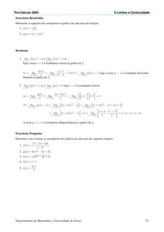 Pr´e-C´alculo 2005 9 Limites e Continuidade
Exerc´ıcios Resolvidos
Determine as equac¸˜oes das ass´ımptotas ao gr´aﬁco de cada uma das func¸˜oes:
1. f(x) = x+1
x−1
2. g(x) = (x + 1)e
1
x
Resoluc¸˜ao:
1. lim
x→1−
f(x) = −∞ e lim
x→1+
f(x) = +∞,
logo a recta x = 1 ´e ass´ımptota vertical ao gr´aﬁco de f.
m = lim
x→±∞
f(x)
x
= lim
x→±∞
x + 1
x2 − x
= 0 e b = lim
x→±∞
f(x) = 1, logo a recta y = 1 ´e ass´ımptota horizontal
bilateral ao gr´aﬁco de f.
2. lim
x→0+
g(x) = +∞ e lim
x→0−
g(x) = 0, logo x = 0 ´e ass´ımptota vertical.
m = lim
x→+∞
g(x)
x
= lim
x→±∞
(x + 1)e
1
x
x
= lim
x→±∞
1 +
1
x
e
1
x = 1
b = lim
x→+∞
(g(x) − x) = lim
x→±∞
(x + 1)e
1
x − x = lim
x→±∞
(x + 1)e
1
x − (x + 1) + 1
= lim
x→±∞
(x + 1)(e
1
x − 1) + 1 = lim
x→±∞
x + 1
x
·
e
1
x − 1
1
x
+ 1 = 1 · 1 + 1 = 2
A recta y = x + 2 ´e ass´ımptota obl´ıqua bilateral ao gr´aﬁco de g.
Exerc´ıcios Propostos
Determine, caso existam, as ass´ımptotas dos gr´aﬁcos de cada uma das seguintes func¸˜oes:
1. f(x) =
x2
− 7x + 10
x − 6
;
2. g(x) = ln(x2
− 2x + 2);
3. h(x) =
√
4x2 − 2x + 3;
4. i(x) = e− 1
x ;
5. i(x) =
ln x
x
.
Departamento de Matem´atica, Universidade de Aveiro 71
 