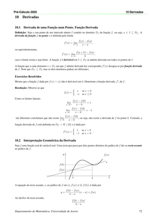 Pr´e-C´alculo 2005 10 Derivadas
10 Derivadas
10.1 Derivada de uma Func¸˜ao num Ponto. Func¸˜ao Derivada
Deﬁnic¸˜ao: Seja a um ponto de um intervalo aberto I contido no dom´ınio Df da func¸˜ao f, ou seja, a ∈ I ⊆ Df . A
derivada da func¸˜ao f no ponto a ´e deﬁnida pelo limite
f (a) = lim
x→a
f(x) − f(a)
x − a
,
ou equivalentemente,
f (a) = lim
h→0
f(a + h) − f(a)
h
,
caso o limite exista e seja ﬁnito. A func¸˜ao f ´e deriv´avel em I ⊆ Df se admite derivada em todos os pontos de I.
A func¸˜ao que a cada elemento a ∈ Df em que f admite derivada faz corresponder f (a) designa-se por func¸˜ao derivada
de f. Note que Df ⊆ Df mas os dois dom´ınios podem ser diferentes.
Exerc´ıcios Resolvidos
Mostre que a func¸˜ao f dada por f(x) = |x| n˜ao ´e deriv´avel em 0. Determine a func¸˜ao derivada, f , de f.
Resoluc¸˜ao: Observe-se que
f(x) =
x se x  0
−x se x ≤ 0
Como os limites laterais
lim
x→0+
f(x) − f(0)
x − 0
= 1
lim
x→0−
f(x) − f(0)
x − 0
= −1
s˜ao diferentes concluimos que n˜ao existe lim
x→0
f(x) − f(0)
x − 0
, ou seja, n˜ao existe a derivada de f no ponto 0. Contudo, a
func¸˜ao derivada de f est´a deﬁnida em Df = R  {0} e ´e dada por:
f (x) =
1 se x  0
−1 se x  0
.
10.2 Interpretac¸˜ao Geom´etrica da Derivada
Seja f uma func¸˜ao real de vari´avel real. Uma recta que passa por dois pontos distintos do gr´aﬁco de f diz-se recta secante
ao gr´aﬁco de f.
x
y
s
f(x)
•
a
f(a)
•
b
f(b)
A equac¸˜ao da recta secante, s, ao gr´aﬁco de f em (a, f(a)) e (b, f(b)), ´e dada por
y =
f(b) − f(a)
b − a
(x − a) + f(a).
Ao declive da recta secante,
f(b) − f(a)
b − a
Departamento de Matem´atica, Universidade de Aveiro 72
 