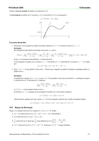 Pr´e-C´alculo 2005 10 Derivadas
chama-se taxa de variac¸˜ao da func¸˜ao f no intervalo [a, b].
A recta tangente ao gr´aﬁco de f no ponto (a, f(a)) tem declive f (a) e sua equac¸˜ao ´e
y = f (a)(x − a) + f(a).
x
y
•
f(x)
a
f(a)
Exerc´ıcios Resolvidos
1. Determine a recta tangente ao gr´aﬁco da func¸˜ao dada por f(x) = x2
no ponto de abcissa x0 = −1.
Resoluc¸˜ao:
Por deﬁnic¸˜ao de derivada de uma func¸˜ao num ponto, x0, temos,
f (x0) = lim
x→x0
f(x) − f(x0)
x − x0
= lim
x→x0
x2
− x2
0
x − x0
= lim
x→x0
(x − x0)(x + x0)
x − x0
= lim
x→x0
(x + x0) = 2x0 ∈ R
Como x0 ´e um n´umero real arbitr´ario, f ´e deriv´avel em R.
A recta tangente ao gr´aﬁco de f no ponto x0 = −1 tem declive f (−1) (derivada de f no ponto x0 = −1) e ´e dada
por:
y = f (−1)(x + 1) + f(−1) = −2x − 1.
2. Seja f : R −→ R cujo gr´aﬁco ´e uma recta, r. Mostre que a tangente ao gr´aﬁco da func¸˜ao em qualquer ponto ´e a
pr´opria recta r.
Resoluc¸˜ao:
Consideremos a func¸˜ao f(x) = ax+b, com a, b ∈ R (cujo gr´aﬁco ´e uma recta com declive a e ordenada na origem
b), deriv´avel em R. A derivada de f ´e dada por:
lim
x→x0
f(x) − f(x0)
x − x0
= lim
x→x0
a(x − x0)
x − x0
= a,
i.e, f (x0) = a para qualquer n´umero real x0.
Se ﬁzermos x0 = 1, a equac¸˜ao da recta tangente ao gr´aﬁco de f neste ponto ´e dada por
y = f (1)(x − 1) + f(1) = ax + b.
Efectivamente, qualquer que seja o ponto x0 ∈ R a recta tangente coincide com o gr´aﬁco da pr´opria func¸˜ao:
y = f (x0)(x − x0) + f(x0) = a(x − x0) + ax0 + b = ax + b.
10.3 Regras de Derivac¸˜ao
Sejam f e g func¸˜oes deriv´aveis no conjunto D ⊆ R e α, β ∈ R. Ent˜ao:
• αf + βg ´e deriv´avel em D e (αf + βg) = αf + βg (“linearidade”);
• fg ´e deriv´avel em D e (fg) = f g + fg ;
•
f
g
´e deriv´avel em D desde que
f
g
esteja deﬁnida em D e
f
g
=
f g − fg
g2
;
• (fα
) ´e deriv´avel em D e (fα
) = αfα−1
f , desde que fα
e fα−1
estejam deﬁnidas.
Departamento de Matem´atica, Universidade de Aveiro 73
 