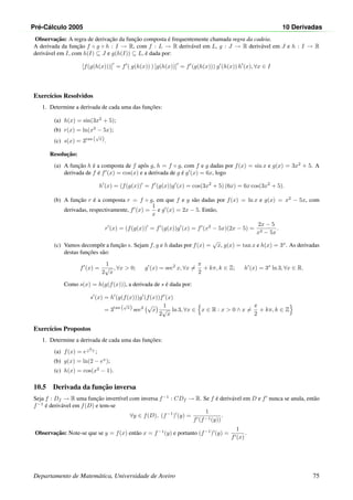 Pr´e-C´alculo 2005 10 Derivadas
Observac¸˜ao: A regra de derivac¸˜ao da func¸˜ao composta ´e frequentemente chamada regra da cadeia.
A derivada da func¸˜ao f ◦ g ◦ h : I → R, com f : L → R deriv´avel em L, g : J → R deriv´avel em J e h : I → R
deriv´avel em I, com h(I) ⊆ J e g(h(I)) ⊆ L, ´e dada por:
[f(g(h(x)))] = f ( g(h(x)) ) [g(h(x))] = f (g(h(x))) g (h(x)) h (x), ∀x ∈ I
Exerc´ıcios Resolvidos
1. Determine a derivada de cada uma das func¸˜oes:
(a) h(x) = sin(3x2
+ 5);
(b) r(x) = ln(x2
− 5x);
(c) s(x) = 3tan (
√
x).
Resoluc¸˜ao:
(a) A func¸˜ao h ´e a composta de f ap´os g, h = f ◦ g, com f e g dadas por f(x) = sin x e g(x) = 3x2
+ 5. A
derivada de f ´e f (x) = cos(x) e a derivada de g ´e g (x) = 6x, logo
h (x) = (f(g(x)) = f (g(x))g (x) = cos(3x2
+ 5) (6x) = 6x cos(3x2
+ 5).
(b) A func¸˜ao r ´e a composta r = f ◦ g, em que f e g s˜ao dadas por f(x) = ln x e g(x) = x2
− 5x, com
derivadas, respectivamente, f (x) =
1
x
e g (x) = 2x − 5. Ent˜ao,
r (x) = (f(g(x)) = f (g(x))g (x) = f (x2
− 5x)(2x − 5) =
2x − 5
x2 − 5x
.
(c) Vamos decompˆor a func¸˜ao s. Sejam f, g e h dadas por f(x) =
√
x, g(x) = tan x e h(x) = 3x
. As derivadas
destas func¸˜oes s˜ao:
f (x) =
1
2
√
x
, ∀x  0; g (x) = sec2
x, ∀x =
π
2
+ kπ, k ∈ Z; h (x) = 3x
ln 3, ∀x ∈ R.
Como s(x) = h(g(f(x))), a derivada de s ´e dada por:
s (x) = h (g(f(x)))g (f(x))f (x)
= 3tan (
√
x) sec2
√
x
1
2
√
x
ln 3, ∀x ∈ x ∈ R : x  0 ∧ x =
π
2
+ kπ, k ∈ Z
Exerc´ıcios Propostos
1. Determine a derivada de cada uma das func¸˜oes:
(a) f(x) = e
x
x−1 ;
(b) g(x) = ln(2 − ex
);
(c) h(x) = cos(x2
− 1).
10.5 Derivada da func¸˜ao inversa
Seja f : Df → R uma func¸˜ao invert´ıvel com inversa f−1
: CDf → R. Se f ´e deriv´avel em D e f nunca se anula, ent˜ao
f−1
´e deriv´avel em f(D) e tem-se
∀y ∈ f(D), (f−1
) (y) =
1
f (f−1(y))
.
Observac¸˜ao: Note-se que se y = f(x) ent˜ao x = f−1
(y) e portanto (f−1
) (y) =
1
f (x)
.
Departamento de Matem´atica, Universidade de Aveiro 75
 