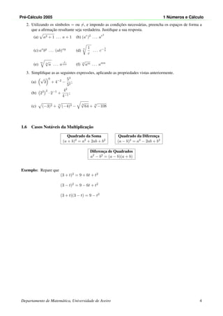 Pr´e-C´alculo 2005 1 N´umeros e C´alculo
2. Utilizando os s´ımbolos = ou =, e impondo as condic¸˜oes necess´arias, preencha os espac¸os de forma a
que a aﬁrmac¸˜ao resultante seja verdadeira. Justiﬁque a sua resposta.
(a) a2 + 1 . . . a + 1 (b) (ar
)2
. . . ar2
(c) ax
by
. . . (ab)xy
(d)
n 1
c
. . . c− 1
n
(e)
m n
√
a . . . a
1
mn (f) n
√
am . . . amn
3. Simpliﬁque as as seguintes express˜oes, aplicando as propriedades vistas anteriormente.
(a)
√
3
0
+ 4−2
−
53
52
;
(b) 23 2
· 2−1
+
42
4−1
;
(c) (−3)2 + 3
(−4)3 −
3
√
64 + 3
√
−108
1.6 Casos Not´aveis da Multiplicac¸˜ao
Quadrado da Soma
(a + b)2 = a2 + 2ab + b2
Quadrado da Diferenc¸a
(a − b)2 = a2 − 2ab + b2
Diferenc¸a de Quadrados
a2 − b2 = (a − b)(a + b)
Exemplo: Repare que
(3 + t)2 = 9 + 6t + t2
(3 − t)2 = 9 − 6t + t2
(3 + t)(3 − t) = 9 − t2
Departamento de Matem´atica, Universidade de Aveiro 4
 