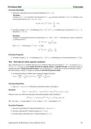 Pr´e-C´alculo 2005 10 Derivadas
Exerc´ıcios Resolvidos
1. Determine a derivada da inversa da func¸˜ao deﬁnida por f(x) =
√
x.
Resoluc¸˜ao:
A func¸˜ao f(x) =
√
x ´e invert´ıvel e tem derivada f (x) = 1
2
√
x
n˜ao nula no intervalo I =]0, +∞[. Portanto, a sua
inversa ´e deriv´avel em f(]0, +∞[) =]0, +∞[ e
∀y ∈]0, +∞[, (f−1
) (y) =
1
1
2y
= 2y.
2. Considere a func¸˜ao f : R → R, deﬁnida por f(x) = 5x7
+6x3
+x+9. Sabendo que f ´e invert´ıvel e f(−1) = −3,
determine (f−1
) (−3).
Resoluc¸˜ao:
A func¸˜ao f ´e uma func¸˜ao invert´ıvel e tem derivada f (x) = 35x6
+ 18x2
+ 1 n˜ao nula em R. Assim, a inversa de
f ´e deriv´avel em R e
(f−1
) (−3) =
1
f (f−1(−3))
De f(−1) = −3 resulta que f−1
(−3) = −1, logo
(f−1
) (−3) =
1
f (−1)
=
1
54
.
Exerc´ıcios Propostos
1. Considere a func¸˜ao f : R → R, deﬁnida por f(x) = 4x3
+x+2. Sabendo que f ´e invert´ıvel, determine (f−1
) (2).
10.6 Derivadas de ordem superior `a primeira
Seja f deriv´avel em D e f tamb´em deriv´avel em D. Podemos obter uma nova func¸˜ao f : D → R, tal que f (x) =
(f ) (x), ∀x ∈ D a que se chama func¸˜ao derivada de segunda ordem ou segunda derivada. Este processo pode ser
repetido para obter a func¸˜ao derivada de ordem n que se denota por f(n)
(desde que as sucessivas derivadas existam).
De modo an´alogo, a func¸˜ao f designa-se tamb´em por derivada de primeira ordem.
• A notac¸˜ao de Leibniz ´e tamb´em muito usada para designar derivadas:
f (x) =
df(x)
dx
=
d
dx
f(x) e f(n)
(x) =
dn
f(x)
dxn
=
dn
dxn
f(x).
Exerc´ıcios Resolvidos
1. Seja f(x) = cos x, ∀x ∈ R. Determine a derivada de ordem n da func¸˜ao f.
Resoluc¸˜ao:
f (x) = − sin x; f (x) = − cos x; f (x) = sin x; f(4)
(x) = cos x = f(x).
Podemos, neste caso, obter uma regra para a derivada de qualquer ordem da func¸˜ao f:
f(2k)
(x) = (−1)k
cos x e f(2k−1)
(x) = (−1)k
sin x, ∀k ∈ N.
Obs.: Se n par, n = 2k para algum k ∈ N, se n ´ımpar, n = 2k − 1 para algum k ∈ N.
Exerc´ıcios Propostos
1. Encontre as derivadas de 2a
ordem das func¸˜oes y(x) = sin x e y = x.
2. Encontre a derivada de 3a
ordem da func¸˜ao g(x) = ln |x|.
3. Encontre todas as derivadas at´e `a 7a
ordem da func¸˜ao f(x) = ex
.
Departamento de Matem´atica, Universidade de Aveiro 76
 