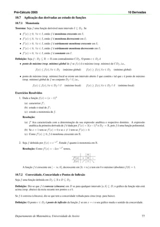 Pr´e-C´alculo 2005 10 Derivadas
10.7 Aplicac¸˜ao das derivadas ao estudo de func¸˜oes
10.7.1 Monotonia
Teorema: Seja f uma func¸˜ao deriv´avel num intervalo I ⊆ Df . Se
• f (x) ≥ 0, ∀x ∈ I, ent˜ao f ´e mon´otona crescente em I;
• f (x) ≤ 0, ∀x ∈ I, ent˜ao f ´e mon´otona decrescente em I;
• f (x)  0, ∀x ∈ I, ent˜ao f ´e estritamente mon´otona crescente em I;
• f (x)  0, ∀x ∈ I, ent˜ao f ´e estritamente mon´otona decrescente em I;
• f (x) = 0, ∀x ∈ I, ent˜ao f ´e constante em I.
Deﬁnic¸˜ao: Seja f : Df ⊆ R → R com contradom´ınio CDf . O ponto c ∈ Df ´e
• ponto de m´aximo (resp. m´ınimo) global de f se f(c) ´e o m´aximo (resp. m´ınimo) de CDf , i.e.,
f(x) ≤ f(c), ∀x ∈ Df (m´aximo global) f(x) ≥ f(c), ∀x ∈ Df (m´ınimo global)
• ponto de m´aximo (resp. m´ınimo) local se existe um intervalo aberto I que cont´em c tal que c ´e ponto de m´aximo
(resp. m´ınimo) global de f no conjunto Df ∩ I, i.e.,
f(x) ≤ f(c), ∀x ∈ Df ∩ I (m´aximo local) f(x) ≥ f(c), ∀x ∈ Df ∩ I (m´ınimo local)
Exerc´ıcios Resolvidos
1. Dada a func¸˜ao f(x) = (x − 1)3
(a) caracterize f ;
(b) estude o sinal de f ;
(c) estude a monotonia de f.
Resoluc¸˜ao:
(a) f ﬁca caracterizada com a determinac¸˜ao da sua express˜ao anal´ıtica e respectivo dom´ınio. A express˜ao
anal´ıtica da primeira derivada de f ´e dada por f (x) = 3(x−1)2
e Df = R, pois f ´e uma func¸˜ao polinomial.
(b) Se x = 1 tem-se f (x) = 0 e se x = 1 tem-se f (x)  0.
(c) Como f (x) ≥ 0, f ´e mon´otona crescente em R.
2. Seja f deﬁnida por f(x) = e−x2
. Estude f quanto `a monotonia em R.
Resoluc¸˜ao: Como f (x) = −2xe−x2
temos,
0
f (x) + 0 −
f(x) 1
A func¸˜ao f ´e crescente em ] − ∞, 0[, decrescente em ]0, +∞[ e tem em 0 o m´aximo (absoluto) f(0) = 1.
10.7.2 Convexidade, Concavidade e Pontos de Inﬂex˜ao
Seja f uma func¸˜ao deﬁnida em Df ⊆ R e D ⊆ Df .
Deﬁnic¸˜ao: Diz-se que f ´e convexa (cˆoncava) em D se para qualquer intervalo [a, b] ⊆ D, o gr´aﬁco da func¸˜ao n˜ao est´a
acima (resp. abaixo) da recta secante nos pontos a e b.
Se f ´e convexa (cˆoncava), diz-se que tem a concavidade voltada para cima (resp. para baixo).
Deﬁnic¸˜ao: O ponto c ∈ Df ´e ponto de inﬂex˜ao da func¸˜ao f se em x = c o seu gr´aﬁco muda o sentido da concavidade.
Departamento de Matem´atica, Universidade de Aveiro 77
 