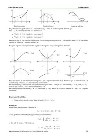 Pr´e-C´alculo 2005 10 Derivadas
x
y
•
a
•
b
•
c
Func¸˜ao convexa
x
y
•
•
a b
•
c
Func¸˜ao cˆoncava
x
y
•
c
cˆoncava
convexa
Ponto de inﬂex˜ao
Se f for deriv´avel, pode estudar-se a concavidade de f a partir do sinal da segunda derivada, f .
Seja I ⊆ Df um intervalo onde f ´e deriv´avel. Se
• f (x)  0, ∀x ∈ I, ent˜ao f ´e convexa em I;
• f (x)  0, ∀x ∈ I, ent˜ao f ´e cˆoncava em I.
Observe-se que se f ´e convexa (cˆoncava) em I a recta tangente ao gr´aﬁco de f em qualquer ponto c ∈ I ﬁca abaixo
(acima) do gr´aﬁco de f, numa vizinhanc¸a de c.
Na ﬁgura seguinte est˜ao representados os gr´aﬁcos de algumas func¸˜oes e respectivas derivadas:
(a)
x
y
f(x)
•
a x
y
f (x)
•
x
y
f(x)
(b)
x
y
f (x)•◦
b•◦
(c)
x
y
f(x)
•
c x
y
f (x)
•◦
•◦
Em (a) o sentido da concavidade muda no ponto a, i.e, a ´e ponto de inﬂex˜ao de f. Repare-se que no intervalo onde f ´e
convexa (resp. cˆoncava), f ´e crescente (resp. decrescente) .
Em (b) a func¸˜ao f ´e convexa (tem concavidade voltada para cima) e a func¸˜ao f ´e crescente em ] − ∞, b[ e em ]b, +∞[.
Note-se que a func¸˜ao f n˜ao ´e deriv´avel no ponto x = b.
Em (c) a func¸˜ao f ´e cˆoncava em ] − ∞, c[ e convexa em ]c, +∞[. Apesar de n˜ao existir derivada de f em x = c, c ´e ponto
de inﬂex˜ao.
Exerc´ıcios Resolvidos
1. Estude os intervalos de concavidade da func¸˜ao f(x) = x ln |x|.
Resoluc¸˜ao:
Comecemos por determinar o dom´ınio de f.
Df = {x ∈ R : |x|  0} = R  {0}.
Assim, podemos deﬁnir a func¸˜ao f por ramos da seguinte forma:
f(x) =
x ln x se x  0
x ln(−x) se x  0
A derivada da func¸˜ao f ´e deﬁnida por
f (x) =
ln x + 1 se x  0
ln (−x) − 1 se x  0
Departamento de Matem´atica, Universidade de Aveiro 78
 