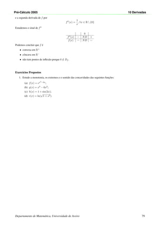 Pr´e-C´alculo 2005 10 Derivadas
e a segunda derivada de f por
f (x) =
1
x
, ∀x ∈ R  {0}
Estudemos o sinal de f
0
f (x) − ND +
f(x) ND
Podemos concluir que f ´e
• convexa em R+
• cˆoncava em R−
• n˜ao tem pontos de inﬂex˜ao porque 0 /∈ Df .
Exerc´ıcios Propostos
1. Estude a monotonia, os extremos e o sentido das concavidades das seguintes func¸˜oes:
(a) f(x) = ex3
−3x
;
(b) g(x) = x3
− 6x2
;
(c) h(x) = 1 + sin(2x);
(d) r(x) = ln(
√
1 + x2).
Departamento de Matem´atica, Universidade de Aveiro 79
 