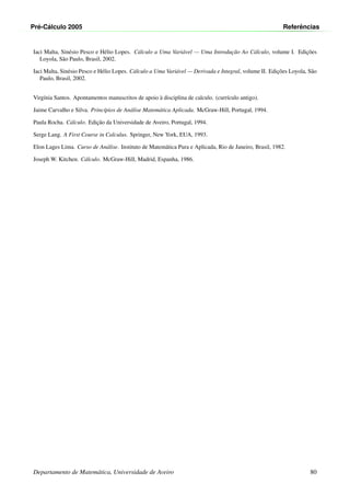 Pr´e-C´alculo 2005 Referˆencias
Iaci Malta, Sin´esio Pesco e H´elio Lopes. C´alculo a Uma Vari´avel — Uma Introduc¸˜ao Ao C´alculo, volume I. Edic¸˜oes
Loyola, S˜ao Paulo, Brasil, 2002.
Iaci Malta, Sin´esio Pesco e H´elio Lopes. C´alculo a Uma Vari´avel — Derivada e Integral, volume II. Edic¸˜oes Loyola, S˜ao
Paulo, Brasil, 2002.
Virg´ınia Santos. Apontamentos manuscritos de apoio `a disciplina de calculo. (curr´ıculo antigo).
Jaime Carvalho e Silva. Princ´ıpios de An´alise Matem´atica Aplicada. McGraw-Hill, Portugal, 1994.
Paula Rocha. C´alculo. Edic¸˜ao da Universidade de Aveiro, Portugal, 1994.
Serge Lang. A First Course in Calculus. Springer, New York, EUA, 1993.
Elon Lages Lima. Curso de An´alise. Instituto de Matem´atica Pura e Aplicada, Rio de Janeiro, Brasil, 1982.
Joseph W. Kitchen. C´alculo. McGraw-Hill, Madrid, Espanha, 1986.
Departamento de Matem´atica, Universidade de Aveiro 80
 
