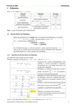 Pr´e-C´alculo 2005 2 Polin´omios
2 Polin´omios
Seja n ∈ N0 e sejam a0, a1, . . . , an ∈ R.
Notac¸˜ao Deﬁnic¸˜ao Exemplo
mon´omio anxn x5; −4x2; 3
grau do mon´omio n 5; 2; 0
polin´omio
´e uma soma de mon´omios
p(x) = anxn + · · · + a1x + a0
x5 − 4x2 + 3
termo independente a0 3
coeﬁcientes do polin´omio an; . . . ; a1; a0 1; 0; 0; −4; 0; 3
grau do polin´omio
´e o maior grau dos mon´omios
que formam o polin´omio
5
Nota: O grau do mon´omio nulo ´e indeterminado.
2.1 Divis˜ao Inteira de Polin´omios
Dados dois polin´omios p e d, dividir p por d ´e encontrar dois polin´omios q e r tais que
p = d · q + r, onde r tem grau inferior a d ou r = 0.
Se r = 0 dizemos que p ´e divis´ıvel por d.
p: dividendo d: divisor
r: resto q: quociente
Se o dividendo tem grau n e o divisor tem grau m ent˜ao o quociente ter´a grau n − m.
Note-se que se o grau do divisor for maior que o grau do dividendo ent˜ao o quociente
da divis˜ao inteira ´e 0 e o resto coincide com o dividendo.
2.1.1 Algoritmo da Divis˜ao Inteira de Polin´omios
Este algoritmo ser´a ilustrado com um exemplo.
Pretende-se efectuar a divis˜ao de p(x) = 4x4 + 2x2 − 3 por d(x) = x2 − 1.
4x4 + 2x2 − 3 x2 − 1
Comec¸a-se por escrever, ordenadamente, o di-
videndo e o divisor colocando os expoentes
das potˆencias de x por ordem decrescentes, de
acordo com o esquema.
4x4 + 2x2 − 3 x2 − 1
4x2
Dividem-se os termos de maior grau do divi-
dendo e do divisor
4x4
x2
= 4x2
. O resultado ´e
o termo de maior grau do quociente.
4x4 + 2x2 − 3 x2 − 1
− (4x4 − 4x2) 4x2
6x2 − 3
Multiplica-se o divisor pelo termo de maior grau
do quociente, escreve-se o sim´etrico desse pro-
duto e adiciona-se ao dividendo, obtendo o resto
parcial.
4x4 + 2x2 − 3 x2 − 1
− 4x4 + 4x2 4x2+ 6
6x2 − 3
Divide-se o termo de maior grau do resto parcial
pelo termo de maior grau do divisor
6x2
x2
= 6. O
resultado ´e o segundo termo do quociente.
4x4 + 2x2 − 3 x2 − 1
− 4x4 + 4x2 4x2 + 6
6x2 − 3
− (6x2 − 6)
3
Repete-se, em seguida, todo o processo.
A divis˜ao acaba quando o grau do resto parcial ´e
inferior ao grau do divisor.
Assim, o resto desta divis˜ao inteira ´e r(x) = 3 e o quociente ´e q(x) = 4x2 + 6.
Departamento de Matem´atica, Universidade de Aveiro 5
 