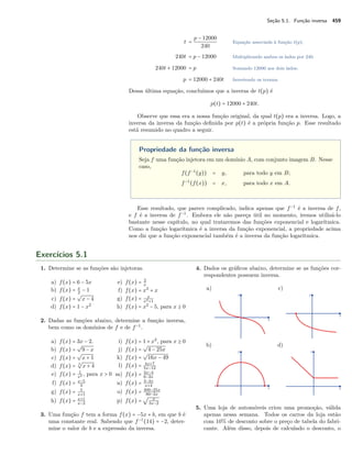 Seção 5.1. Função inversa 459
t =
p − 12000
240
Equação associada à função t(p).
240t = p − 12000 Multiplicando ambos os lados por 240.
240t + 12000 = p Somando 12000 aos dois lados.
p = 12000 + 240t Invertendo os termos.
Dessa última equação, concluímos que a inversa de t(p) é
p(t) = 12000 + 240t.
Observe que essa era a nossa função original, da qual t(p) era a inversa. Logo, a
inversa da inversa da função deﬁnida por p(t) é a própria função p. Esse resultado
está resumido no quadro a seguir.
Propriedade da função inversa
Seja f uma função injetora em um domínio A, com conjunto imagem B. Nesse
caso,
f(f−1
(y)) = y, para todo y em B;
f−1
(f(x)) = x, para todo x em A.
Esse resultado, que parece complicado, indica apenas que f−1
é a inversa de f,
e f é a inversa de f−1
. Embora ele não pareça útil no momento, iremos utilizá-lo
bastante nesse capítulo, no qual trataremos das funções exponencial e logarítmica.
Como a função logarítmica é a inversa da função exponencial, a propriedade acima
nos diz que a função exponencial também é a inversa da função logarítmica.
Exercícios 5.1
1. Determine se as funções são injetoras.
a) f(x) = 6 − 5x
b) f(x) = x
2
− 1
c) f(x) =
√
x − 4
d) f(x) = 1 − x2
e) f(x) = 2
x
f) f(x) = x3
+ x
g) f(x) = x
x2+1
h) f(x) = x2
− 5, para x ≥ 0
2. Dadas as funções abaixo, determine a função inversa,
bem como os domínios de f e de f−1
.
a) f(x) = 3x − 2.
b) f(x) =
√
9 − x
c) f(x) =
√
x + 1
d) f(x) = 3
√
x + 4
e) f(x) = 1
x2 , para x > 0
f) f(x) = x−5
3
g) f(x) = 5
x+1
h) f(x) = x+1
x−2
i) f(x) = 1 + x2
, para x ≥ 0
j) f(x) =
√
4 − 25x
k) f(x) =
√
16x − 49
l) f(x) = 4x+7
5x−12
m) f(x) = 3x−4
6−2x
n) f(x) = 3−2x
x+4
o) f(x) = 400−25x
80−2x
p) f(x) =
√ x
3x−2
3. Uma função f tem a forma f(x) = −5x + b, em que b é
uma constante real. Sabendo que f−1
(14) = −2, deter-
mine o valor de b e a expressão da inversa.
4. Dados os gráﬁcos abaixo, determine se as funções cor-
respondentes possuem inversa.
a)
b)
c)
d)
5. Uma loja de automóveis criou uma promoção, válida
apenas nessa semana. Todos os carros da loja estão
com 10% de desconto sobre o preço de tabela do fabri-
cante. Além disso, depois de calculado o desconto, o
 