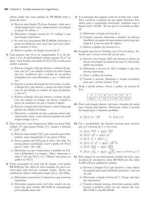 460 Capítulo 5. Funções exponenciais e logarítmicas
cliente ainda tem uma redução de R$ 900,00 sobre o
preço do carro.
a) Escreva uma função P(x) que forneça o valor que o
cliente pagará pelo carro, nessa semana, em relação
ao preço de tabela, x.
b) Determine a função inversa de P e indique o que
essa função representa.
c) Se você tem exatamente R$ 27.000,00, determine o
preço de tabela do carro mais caro que você conse-
gue comprar à vista.
d) Esboce o gráﬁco da função inversa de P.
6. Uma piscina com 10 m de comprimento, 5 m de lar-
gura e 2 m de profundidade contém apenas 10 m3
de
água. Uma bomba com vazão de 2,5 m3
/h é usada para
encher a piscina.
a) Escreva a função v(h) que fornece o volume da pis-
cina (em m3
), em relação à altura do nível d’água
(em m). Lembre-se que o volume de um prisma
retangular reto com dimensões x, y e z é dado por
xyz.
b) Escreva a inversa da função do item acima, ou seja,
a função h(v) que fornece a altura do nível d’água
(em m) em relação ao volume de água da piscina,
v (em m3
).
c) Escreva a função v(t) que fornece o volume da pis-
cina em relação ao tempo, em horas, contado a
partir do momento em que a bomba é ligada.
d) Escreva a função h(t) que fornece o nível d’água da
piscina em relação ao tempo.
e) Determine o instante em que a piscina estará suﬁ-
cientemente cheia, o que ocorrerá quando seu nível
d’água atingir 1,8 m.
7. Para converter uma temperatura dada em graus Fah-
renheit (F) para graus Celsius (C), usamos a fórmula
C = 5
9
(F − 32).
a) Escreva uma função F(C) que converta para Fah-
renheit, uma temperatura C em graus Celsius.
b) Trace o gráﬁco de C(F) para F entre −50 e 250. No
mesmo plano coordenado, trace o gráﬁco de F(C)
para C entre −50 e 120.
c) Determine em que temperatura a medida em Cel-
sius e Fahrenheit é a mesma. (Dica: determine o
valor C tal que F(C) = C.) Mostre esse ponto no
gráﬁco de F(C).
8. Como empregado de uma loja de roupas, você ganha
R$ 50,00 por dia, além de uma comissão de cinco cen-
tavos para cada real que consegue vender. Assim, seu
rendimento diário é dado pela função f(x) = 50+0,05x.
a) Determine a inversa de f e descreva o que a inversa
representa.
b) Determine quantos reais você deve vender em um
único dia para receber R$ 80,00 de remuneração
pelo trabalho desse dia.
9. A numeração dos sapatos varia de acordo com o país.
Para converter o número de um sapato feminino bra-
sileiro para a numeração americana, podemos usar a
função a(b) = 0,733b − 19, em que b é a medida no Bra-
sil.
a) Determine a função inversa de a.
b) Usando a inversa, determine o número, no sistema
brasileiro, do sapato de uma senhora americana que
calça 6 e 1
2
em seu país de origem.
c) Esboce o gráﬁco da inversa de a.
10. Comprei uma árvore frutífera com 1,5 m de altura. Sa-
bendo que a árvore cresce 60 cm por ano,
a) Escreva uma função A(t) que forneça a altura da
árvore em relação ao número de anos (t) decorridos
desde sua compra.
b) Determine a inversa de A(t) e indique o que essa
inversa representa.
c) Trace o gráﬁco da inversa.
d) Usando a inversa, determine o tempo necessário
para que a árvore alcance 12 m.
11. Dada a tabela abaixo, esboce o gráﬁco da inversa de
f(x).
x −1 0 1 2 3 4
f(x) −1 1,5 4 6,5 9 11,5
12. Para cada função abaixo, restrinja o domínio de modo
que a função seja injetora. Determine, então, a inversa
da função para o domínio escolhido.
a) f(x) = (x − 2)2
b) f(x) = x
13. Use a propriedade das funções inversas para mostrar
que g é a inversa de f e vice-versa.
a) f(x) = 3x−1
5
e g(y) = 5y+1
3
b) f(x) = 3
√
x e g(y) = y3
c) f(x) = 1
x
e g(y) = 1
y
d) f(x) = 2 − x5
e g(y) = 5
√
2 − y
e) f(x) = 2x−5
8−3x
e g(y) = 8y+5
3y+2
f) f(x) = x2
x2+1
e g(y) =
√ y
1−y
, com x ≥ 0 e 0 ≤ y < 1
14. Pelo aluguel de um determinado modelo de carro, uma
locadora de automóveis cobra R$ 50,00 por dia, além
de R$ 0,50 por quilômetro rodado.
a) Escreva a função C(x) que fornece o custo diário
do aluguel para quem pretende percorrer x km em
um dia.
b) Determine a função inversa de C. O que essa fun-
ção representa?
c) Usando a função inversa, determine quantos quilô-
metros é possível rodar em um mesmo dia com
R$ 175,00 e com R$ 350,00.
 