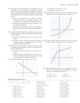 Seção 5.1. Função inversa 461
15. Uma loja possui um programa de recompensa para cli-
entes ﬁéis. A cada real gasto em compras, o cliente
ganha 10 pontos do programa de ﬁdelidade. Depois de
juntar muitos pontos, é possível trocá-los por mercado-
rias da própria loja. Suponha que Marta já tenha 2000
pontos.
a) Escreva uma função B(x) que forneça o número
de pontos de Marta, em relação ao valor x, que
corresponde a seu gasto na loja a partir de hoje.
b) Determine a função inversa de B(x). Indique o que
essa função representa.
c) Determine quanto Marta ainda precisa gastar na
loja para poder levar uma calça que vale 10000 pon-
tos.
16. Quando uma fábrica produz x unidades de um carrinho
metálico, o custo médio por unidade é dado pela função
c(x) = 1500+12x
x
.
a) Determine a função inversa de c e indique seu do-
mínio.
b) Usando a inversa, determine quantas unidades do
carrinho devem ser produzidas para que o custo por
unidade seja igual a R$ 15,00.
17. Quando está a uma altura h (em km) acima do solo,
um vigia consegue enxergar pessoas a uma distância de
d(h) = 112,88
√
h km.
a) Determine a função inversa de d e indique seu do-
mínio.
b) Usando a inversa, determine que altura deve ter a
torre de observação de um forte, para que seu vigia
enxergue pessoas a 10 km de distância.
18. A ﬁgura abaixo mostra o gráﬁco de y = f(x).
a) Determine a expressão de f(x).
b) Determine a inversa de f.
19. A ﬁgura abaixo mostra o gráﬁco de f. Sobre o mesmo
sistema de eixos Cartesianos, trace o gráﬁco de f−1
.
20. A ﬁgura abaixo mostra o gráﬁco de f. Sobre o mesmo
sistema de eixos Cartesianos, trace o gráﬁco de f−1
.
21. Para cada função abaixo, trace o gráﬁco de f e de f−1
sobre o mesmo sistema de eixos Cartesianos e deﬁna o
domínio e o conjunto imagem de f−1
a) f(x) = x
2
− 1.
b) f(x) =
√
x + 2.
c) f(x) = 2
x
.
d) f(x) = x3
− 2.
Respostas dos Exercícios 5.1
1. a) V
b) V
c) V
d) F
e) V
f) V
g) F
h) V
2. a) f−1
(y) = 2+y
3
D(f) = R D(f−1
) = R
b) f−1
(y) = 9 − y2
D(f) = {x x ≤ 9}
D(f−1
) = {y y ≥ 0}
c) f−1
(y) = y2
− 1
D(f) = {x x ≥ −1}
D(f−1
) = {y y ≥ 0}
d) f−1
(y) = y3
− 4
D(f) = R D(f−1
) = R
e) f−1
(y) = 1/
√
y
D(f) = {x x > 0}
D(f−1
) = {y y > 0}
f) f−1
(y) = 5 + 3y D(f) = R
D(f−1
) = R
g) f−1
(y) = 5−y
y
D(f) = {x x ≠ −1}
D(f−1
) = {y y ≠ 0}
h) f−1
(y) = 1+2y
y−1
D(f) = {x x ≠ 2}
D(f−1
) = {y y ≠ 1}
i) f−1
(y) =
√
y − 1
D(f) = {x x ≥ 0}
D(f−1
) = {y y ≥ 1}
j) f−1
(y) = 4−y2
25
D(f) = {x x ≤ 4
25 }
D(f−1
) = {y y ≥ 0}
k) f−1
(y) = 49+y2
16
D(f) = {x x ≥ 49
16 }
D(f−1
) = {y y ≥ 0}
l) f−1
(y) = 7+12y
5y−4
D(f) = {x x ≠ 12
5 }
D(f−1
) = {y y ≠ 4
5 }
m) f−1
(y) = 4+6y
2y+3
D(f) = {x x ≠ 3}
 