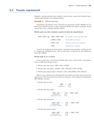 Seção 5.2. Função exponencial 463
5.2 Função exponencial
Seguindo o padrão adotado nesse capítulo, vamos iniciar a seção sobre funções expo-
nenciais apresentando um exemplo aplicado.
Exemplo 1. Dívida bancária
Suponhamos que Heloísa tenha contraído um empréstimo de R$ 1.000,00 com um
banco que cobra 6% de juros ao mês. Enquanto Heloísa não saldar sua dívida, ela irá
crescer mês a mês, conforme indicado abaixo.
Dívida após um mês (contado a partir da data do empréstimo).
1000 + 1000 × 6
100
= 1000 + 1000 × 0,06 6% de 1000 é o mesmo que 0,06×1000.
= 1000(1 + 0,06) Pondo 1000 em evidência.
= 1000 × 1,06 Efetuando a soma entre parênteses.
= 1060 Simpliﬁcando o resultado.
A partir da sequência de passos acima, concluímos que aumentar a dívida em 6%
é o mesmo que multiplicá-la por 1,06, de modo que, ao ﬁnal de um mês, Heloísa já
devia R$ 1.060,00.
Dívida após 2, 3 e 4 meses.
Como, a cada mês, a taxa de juros incide sobre todo o valor devido, e não apenas
sobre os 1000 reais iniciais, temos
• Dívida após dois meses: 1060 × 1,06 = 1123,60.
• Dívida após três meses: 1123,60 × 1,06 = 1191,016 (≈ R$ 1.191,02).
• Dívida após quatro meses: 1191,016 × 1,06 = 1262,47696 (≈ R$ 1.262,48).
Observe que a dívida em um determinado mês é igual ao produto da divida do mês
anterior por 1,06. Escrevendo essa dívida em relação ao valor original do empréstimo
(R$ 1000,00), obtemos:
• Dívida após um mês:
1000
Empréstimo
× 1,06
Juros.
• Dívida após dois meses:
1000 × 1,06
Dívida após 1 mês
× 1,06
Juros
= 1000 × 1,062
.
• Dívida após três meses:
1000 × 1,062
Dívida após 2 meses
× 1,06
Juros
= 1000 × 1,063
.
• Dívida após quatro meses:
1000 × 1,063
Dívida após 3 meses
× 1,06
Juros
= 1000 × 1,064
.
 