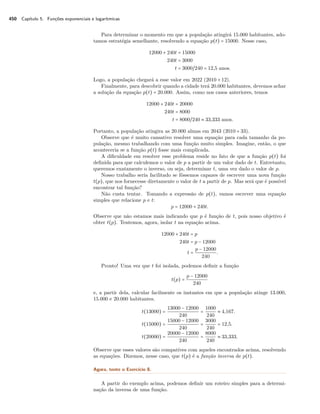 450 Capítulo 5. Funções exponenciais e logarítmicas
Para determinar o momento em que a população atingirá 15.000 habitantes, ado-
tamos estratégia semelhante, resolvendo a equação p(t) = 15000. Nesse caso,
12000 + 240t = 15000
240t = 3000
t = 3000/240 = 12,5 anos.
Logo, a população chegará a esse valor em 2022 (2010 + 12).
Finalmente, para descobrir quando a cidade terá 20.000 habitantes, devemos achar
a solução da equação p(t) = 20.000. Assim, como nos casos anteriores, temos
12000 + 240t = 20000
240t = 8000
t = 8000/240 ≈ 33,333 anos.
Portanto, a população atingira as 20.000 almas em 2043 (2010 + 33).
Observe que é muito cansativo resolver uma equação para cada tamanho da po-
pulação, mesmo trabalhando com uma função muito simples. Imagine, então, o que
aconteceria se a função p(t) fosse mais complicada.
A diﬁculdade em resolver esse problema reside no fato de que a função p(t) foi
deﬁnida para que calculemos o valor de p a partir de um valor dado de t. Entretanto,
queremos exatamente o inverso, ou seja, determinar t, uma vez dado o valor de p.
Nosso trabalho seria facilitado se fôssemos capazes de escrever uma nova função
t(p), que nos fornecesse diretamente o valor de t a partir de p. Mas será que é possível
encontrar tal função?
Não custa tentar. Tomando a expressão de p(t), vamos escrever uma equação
simples que relacione p e t:
p = 12000 + 240t.
Observe que não estamos mais indicando que p é função de t, pois nosso objetivo é
obter t(p). Tentemos, agora, isolar t na equação acima.
12000 + 240t = p
240t = p − 12000
t =
p − 12000
240
.
Pronto! Uma vez que t foi isolada, podemos deﬁnir a função
t(p) =
p − 12000
240
e, a partir dela, calcular facilmente os instantes em que a população atinge 13.000,
15.000 e 20.000 habitantes.
t(13000) =
13000 − 12000
240
=
1000
240
≈ 4,167.
t(15000) =
15000 − 12000
240
=
3000
240
= 12,5.
t(20000) =
20000 − 12000
240
=
8000
240
≈ 33,333.
Observe que esses valores são compatíves com aqueles encontrados acima, resolvendo
as equações. Dizemos, nesse caso, que t(p) é a função inversa de p(t).
Agora, tente o Exercício 8.
A partir do exemplo acima, podemos deﬁnir um roteiro simples para a determi-
nação da inversa de uma função.
 