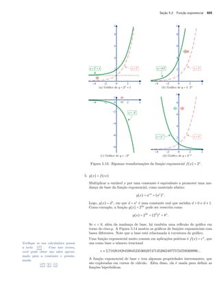 Seção 5.2. Função exponencial 469
(a) Gráﬁco de y = 2x + 1 (b) Gráﬁco de y = 4 ⋅ 2x
(c) Gráﬁco de y = −2x (d) Gráﬁco de y = 2−x
Figura 5.13: Algumas transformações da função exponencial f(x) = 2x
.
5. g(x) = f(cx)
Multiplicar a variável x por uma constante é equivalente a promover uma mu-
dança da base da função exponencial, como mostrado abaixo.
g(x) = acx
= (ac
)x
.
Logo, g(x) = dx
, em que d = ac
é uma constante real que satisfaz d > 0 e d ≠ 1.
Como exemplo, a função g(x) = 23x
pode ser reescrita como
g(x) = 23x
= (23
)x
= 8x
.
Se c < 0, além da mudança de base, há também uma reﬂexão do gráﬁco em
torno do eixo-y. A Figura 5.14 mostra os gráﬁcos de funções exponenciais com
bases diferentes. Note que a base está relacionada à curvatura do gráﬁco.
Uma função exponencial muito comum em aplicações práticas é f(x) = ex
, que
usa como base o número irracionalVeriﬁque se sua calculadora possui
a tecla ex . Caso isso ocorra,
você pode obter um valor aproxi-
mado para a constante e pressio-
nando
ex 1 =
e ≈ 2,71828182845904523536028747135266249775724709369996...
A função exponencial de base e tem algumas propriedades interessantes, que
são exploradas em cursos de cálculo. Além disso, ela é usada para deﬁnir as
funções hiperbólicas.
 