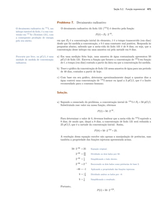 Seção 5.2. Função exponencial 471
Problema 7. Decaimento radioativo
O decaimento radioativo do Iodo 131 (131
I) é descrito pela funçãoO decaimento radioativo do 131
I, um
isótopo instável do Iodo, é a sua con-
versão em 131
Xe (Xenônio 131), com
a consequente produção de energia
pelo seu núcleo.
P(t) = P0 ⋅ 2−bt
,
em que P0 é a concentração inicial do elemento, t é o tempo transcorrido (em dias)
desde que foi medida a concentração, e b é uma constante real positiva. Responda às
perguntas abaixo, sabendo que a meia-vida do Iodo 131 é de 8 dias, ou seja, que a
concentração desse isótopo em uma amostra cai pela metade em 8 dias.
a) Em uma medição feita hoje, uma amostra de água contaminada apresentou 50Picocurie por litro, ou pCi/l, é uma
unidade de medida de concentração
radioativa.
pCi/l de Iodo 131. Escreva a função que fornece a concentração de 131
I em função
de t, o tempo (em dias) contado a partir da data em que a concentração foi medida.
b) Trace o gráﬁco da concentração de Iodo 131 nessa amostra de água para um período
de 40 dias, contados a partir de hoje.
c) Com base em seu gráﬁco, determine aproximadamente daqui a quantos dias a
água conterá uma concentração de 131
I menor ou igual a 3 pCi/l, que é o limite
recomendado para o consumo humano.
Solução.
a) Segundo o enunciado do problema, a concentração inicial de 131
I é P0 = 50 pCi/l.
Substituindo esse valor em nossa função, obtemos
P(t) = 50 ⋅ 2−bt
.
Para determinar o valor de b, devemos lembrar que a meia-vida do 131
I equivale a
8 dias, de modo que, daqui a 8 dias, a concentração de Iodo 131 será reduzida a
25 pCi/l, que é a metade da concentração inicial. Assim,
P(8) = 50 ⋅ 2−b⋅8
= 25.
A resolução dessa equação envolve não apenas a manipulação de potências, mas
também a propriedade das funções injetoras apresentada acima.
50 ⋅ 2−8b
= 25 Equação original.
2−8b
= 25
50
Dividindo os dois lados por 50.
2−8b
= 1
2
Simpliﬁcando o lado direito.
2−8b
= 2−1
Escrevendo os dois lados como potências de base 2.
−8b = −1 Aplicando a propriedade das funções injetoras.
b = −1
−8
Dividindo ambos os lados por −8.
b = 1
8
Simpliﬁcando o resultado.
Portanto,
P(t) = 50 ⋅ 2−t/8
.
 