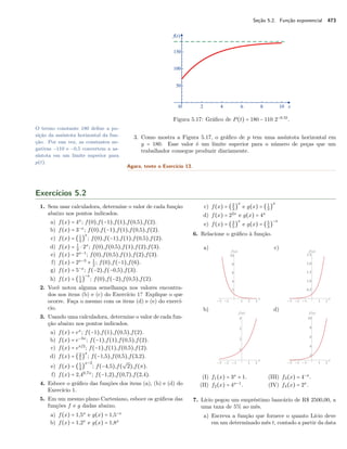 Seção 5.2. Função exponencial 473
Figura 5.17: Gráﬁco de P(t) = 180 − 110 2−0.5t
.
O termo constante 180 deﬁne a po-
sição da assíntota horizontal da fun-
ção. Por sua vez, as constantes ne-
gativas −110 e −0,5 convertem a as-
síntota em um limite superior para
p(t).
3. Como mostra a Figura 5.17, o gráﬁco de p tem uma assíntota horizontal em
y = 180. Esse valor é um limite superior para o número de peças que um
trabalhador consegue produzir diariamente.
Agora, tente o Exercício 13.
Exercícios 5.2
1. Sem usar calculadora, determine o valor de cada função
abaixo nos pontos indicados.
a) f(x) = 4x
; f(0),f(−1),f(1),f(0,5),f(2).
b) f(x) = 3−x
; f(0),f(−1),f(1),f(0,5),f(2).
c) f(x) = (1
3
)
x
; f(0),f(−1),f(1),f(0,5),f(2).
d) f(x) = 1
2
⋅ 2x
; f(0),f(0,5),f(1),f(2),f(3).
e) f(x) = 2x−1
; f(0),f(0,5),f(1),f(2),f(3).
f) f(x) = 2x−3
+ 1
2
; f(0),f(−1),f(6).
g) f(x) = 5−x
; f(−2),f(−0,5),f(3).
h) f(x) = (1
4
)
−x
; f(0),f(−2),f(0,5),f(2).
2. Você notou alguma semelhança nos valores encontra-
dos nos itens (b) e (c) do Exercício 1? Explique o que
ocorre. Faça o mesmo com os itens (d) e (e) do exercí-
cio.
3. Usando uma calculadora, determine o valor de cada fun-
ção abaixo nos pontos indicados.
a) f(x) = ex
; f(−1),f(1),f(0,5),f(2).
b) f(x) = e−3x
; f(−1),f(1),f(0,5),f(2).
c) f(x) = ex/2
; f(−1),f(1),f(0,5),f(2).
d) f(x) = (2
5
)
x
; f(−1,5),f(0,5),f(3,2).
e) f(x) = (5
4
)
x−3
; f(−4,5),f(
√
2),f(π).
f) f(x) = 2,40,7x
; f(−1,2),f(0,7),f(2,4).
4. Esboce o gráﬁco das funções dos itens (a), (b) e (d) do
Exercício 1.
5. Em um mesmo plano Cartesiano, esboce os gráﬁcos das
funções f e g dadas abaixo.
a) f(x) = 1,5x
e g(x) = 1,5−x
b) f(x) = 1,2x
e g(x) = 1,8x
c) f(x) = (2
3
)
x
e g(x) = (1
3
)
x
d) f(x) = 22x
e g(x) = 4x
e) f(x) = (3
5
)
x
e g(x) = (5
3
)
−x
6. Relacione o gráﬁco à função.
a)
b)
c)
d)
(I) f1(x) = 3x
+ 1.
(II) f2(x) = 4x−1
.
(III) f3(x) = 4−x
.
(IV) f4(x) = 2x
.
7. Lício pegou um empréstimo bancário de R$ 2500,00, a
uma taxa de 5% ao mês.
a) Escreva a função que fornece o quanto Lício deve
em um determinado mês t, contado a partir da data
 