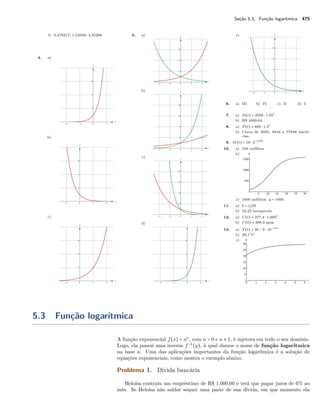 Seção 5.3. Função logarítmica 475
f) 0,479317; 1,53569; 4,35266
4. a)
b)
c)
5. a)
b)
c)
d)
e)
6. a) III b) IV c) II d) I
7. a) D(t) = 2500 ⋅ 1,05t
b) R$ 4489,64
8. a) P (t) = 600 ⋅ 1,5t
b) Cerca de 2025, 6834 e 77848 bacté-
rias.
9. M(t) = 16 ⋅ 2−t/75
10. a) 100 anfíbios
b)
c) 1600 anfíbios. y = 1600
11. a) b = 1/29
b) 52,22 becquerels
12. a) C(t) = 377,4 ⋅ 1,005t
b) C(6) ≈ 388,9 ppm
13. a) T (t) = 30 − 9 ⋅ 10−t/4
b) 29,1○
C
c)
5.3 Função logarítmica
A função exponencial f(x) = ax
, com a > 0 e a ≠ 1, é injetora em todo o seu domínio.
Logo, ela possui uma inversa f−1
(y), à qual damos o nome de função logarítmica
na base a. Uma das aplicações importantes da função logarítmica é a solução de
equações exponenciais, como mostra o exemplo abaixo.
Problema 1. Dívida bancária
Heloísa contraiu um empréstimo de R$ 1.000,00 e terá que pagar juros de 6% ao
mês. Se Heloísa não saldar sequer uma parte de sua dívida, em que momento ela
 