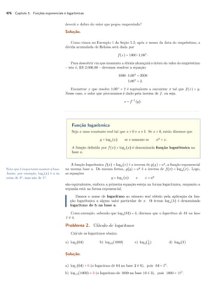 476 Capítulo 5. Funções exponenciais e logarítmicas
deverá o dobro do valor que pegou emprestado?
Solução.
Como vimos no Exemplo 1 da Seção 5.2, após x meses da data do empréstimo, a
dívida acumulada de Heloísa será dada por
f(x) = 1000 ⋅ 1,06x
.
Para descobrir em que momento a dívida alcançará o dobro do valor do empréstimo
– isto é, R$ 2.000,00 – devemos resolver a equação
1000 ⋅ 1,06x
= 2000
1,06x
= 2.
Encontrar x que resolve 1,06x
= 2 é equivalente a encontrar x tal que f(x) = y.
Nesse caso, o valor que procuramos é dado pela inversa de f, ou seja,
x = f−1
(y).
Função logarítmica
Seja a uma constante real tal que a > 0 e a ≠ 1. Se x > 0, então dizemos que
y = loga(x) se e somente se ay
= x.
A função deﬁnida por f(x) = loga(x) é denominada função logarítmica na
base a.
A função logarítmica f(x) = loga(x) é a inversa de g(y) = ay
, a função exponencial
na mesma base a. Da mesma forma, g(y) = ay
é a inversa de f(x) = loga(x). Logo,Note que é importante manter a base.
Assim, por exemplo, log3(x) é a in-
versa de 3y
, mas não de 5y
.
as equações
y = loga(x) e x = ay
são equivalentes, embora a primeira equação esteja na forma logarítmica, enquanto a
segunda está na forma exponencial.
Damos o nome de logaritmo ao número real obtido pela aplicação da fun-
ção logarítmica a algum valor particular de x. O termo loga(b) é denominado
logaritmo de b na base a.
Como exemplo, sabendo que log3(81) = 4, dizemos que o logaritmo de 81 na base
3 é 4.
Problema 2. Cálculo de logaritmos
Calcule os logaritmos abaixo.
a) log2(64) b) log10(1000) c) log2(1
8
) d) log9(3)
Solução.
a) log2(64) = 6 (o logaritmo de 64 na base 2 é 6), pois 64 = 26
.
b) log10(1000) = 3 (o logaritmo de 1000 na base 10 é 3), pois 1000 = 103
.
 