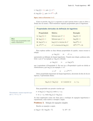 Seção 5.3. Função logarítmica 477
c) log2(1
8
) = −3, pois 1
8
= 2−3
.
d) log9(3) = 1
2
, pois 3 = 91/2
=
√
9.
Agora, tente os Exercícios 1 e 2.
Como se percebe, loga(x) é o expoente ao qual é preciso elevar a para se obter x.
Tendo isso em mente, é fácil estabelecer algumas propriedades para os logaritmos.
Propriedades derivadas da deﬁnição de logaritmo
Propriedade Motivo Exemplo
1. loga(1) = 0 Sabemos que a0
= 1 log8(1) = 0
2. loga(a) = 1 Sabemos que a1
= a log3(3) = 1
3. loga(ax
) = x loga(x) é a inversa de ax
log7(74
) = 4
4. aloga(x)
= x ax
é a inversa de loga(x) 10log10(13)
= 13
Dica
Treine essas propriedades resol-
vendo o Exercício 6.
Para explicar melhor as duas últimas propriedades do quadro, vamos recorrer à
relação
y = loga(x) ⇔ ay
= x,
apresentada na deﬁnição da função logarítmica. Usando essa relação, podemos subs-
tituir x por ay
na equação y = loga(x), obtendo
y = loga(x) ⇒ y = loga(ay
),
que é equivalente à Propriedade 3. Por sua vez, a Propriedade 4 pode ser obtida se
substituirmos y por loga(x) na equação x = ay
:
x = ay
⇒ x = aloga(x)
.
Outra propriedade importante da função logarítmica, decorrente do fato de ela ser
injetora, é apresentada abaixo.
loga(x1) = loga(x2) se e somente se x1 = x2.
Essa propriedade nos permite concluir que
• se loga(x1) = loga(x2), então x1 = x2;
Naturalmente, estamos supondo aqui
que x1 > 0 e x2 > 0. • se x1 = x2, então loga(x1) = loga(x2).
As duas implicações acima são úteis para a resolução de equações logarítmicas e
exponenciais, como mostra o exemplo a seguir.
Problema 3. Solução de equações simples
Resolva as equações a seguir.
a) log8(x + 3) = log8(3x − 7) b) 10x
= 15
 
