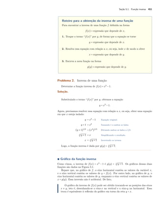 Seção 5.1. Função inversa 451
Roteiro para a obtenção da inversa de uma função
Para encontrar a inversa de uma função f deﬁnida na forma
f(x) = expressão que depende de x,
1. Troque o termo “f(x)” por y, de forma que a equação se torne
y = expressão que depende de x.
2. Resolva essa equação com relação a x, ou seja, isole x de modo a obter
x = expressão que depende de y.
3. Escreva a nova função na forma
g(y) = expressão que depende de y.
Problema 2. Inversa de uma função
Determine a função inversa de f(x) = x3
− 1.
Solução.
Substituindo o termo “f(x)” por y, obtemos a equação
y = x3
− 1.
Agora, precisamos resolver essa equação com relação a x, ou seja, obter uma equação
em que x esteja isolado:
y = x3
− 1 Equação original.
y + 1 = x3
Somando 1 a ambos os lados.
(y + 1)1/3
= (x3
)1/3
Elevando ambos os lados a 1/3.
3
√
y + 1 = x Simpliﬁcando o resultado.
x = 3
√
y + 1 Invertendo os termos.
Logo, a função inversa é dada por g(y) = 3
√
y + 1.
∎ Gráﬁco da função inversa
Como vimos, a inversa de f(x) = x3
− 1 é g(y) = 3
√
y + 1. Os gráﬁcos dessas duas
funções são dados na Figura 5.1.
Repare que, no gráﬁco de f, o eixo horizontal contém os valores da variável x,
e o eixo vertical contém os valores de y = f(x). Por outro lado, no gráﬁco de g, o
eixo horizontal contém os valores de y, enquanto o eixo vertical contém os valores de
x = g(y). Essa inversão não é acidental. De fato,
O gráﬁco da inversa de f(x) pode ser obtido trocando-se as posições dos eixos
x e y, isto é, desenhando-se o eixo-x na vertical e o eixo-y na horizontal. Essa
troca é equivalente à reﬂexão do gráﬁco em torno da reta y = x.
 