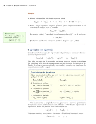 478 Capítulo 5. Funções exponenciais e logarítmicas
Solução.
a) Usando a propriedade das funções injetoras, temos
log8(3x − 7) = log8(x + 3) ⇒ 3x − 7 = x + 3 ⇒ 2x = 10 ⇒ x = 5.
b) Como a função logarítmica é injetora, podemos aplicar o logaritmo na base 10 aos
dois lados da equação 10x
= 15, obtendo
log10(10x
) = log10(15).
Recorrendo, então, à Propriedade 3, concluímos que log10(10x
) = x, de modo que
x = log10(15).
Finalmente, usando uma calculadora cientíﬁca, chegamos a x ≈ 1,17609.
Na calculadora
Para obter log10(15) em sua
calculadora, pressione
log 1 5 =
∎ Operações com logaritmos
Durante a resolução de equações exponenciais e logarítmicas, é comum nos deparar-
mos com expressões como
log10(3x), log3(x/5), loge(
√
x) ou log5(x2
).
Para lidar com esse tipo de expressão, precisamos recorre a algumas propriedades
dos logaritmos, além daquelas apresentadas acima, que decorrem diretamente da de-
ﬁnição. As três principais propriedades relacionadas à operação com logaritmos são
apresentadas no quadro a seguir.
Propriedades dos logaritmos
Seja a uma constante real tal que a > 0 e a ≠ 1, e seja c uma constante real
qualquer. Se x > 0 e y > 0, então,
Propriedade Exemplo
5. Logaritmo do produto
loga(xy) = loga(x) + loga(y) log10(3x) = log10(3) + log10(x)
6. Logaritmo do quociente
loga (
x
y
) = loga(x) − loga(y) log3 (
x
5
) = log3(x) − log3(5)
7. Logaritmo da potência
loga(xc
) = c loga(x) log5(x2
) = 2log5(x)
Vamos demonstrar as propriedades acima, já que essa é uma boa oportunidade
de aplicarmos nossos conhecimentos sobre potências e sobre funções exponenciais e
logarítmicas. Como um primeiro passo, vamos supor que
loga(x) = r e loga(y) = s.
Nesse caso, usando a propriedade 4 (ou mesmo a deﬁnição de logaritmo), temos
aloga(x)
= ar
⇒ x = ar
 
