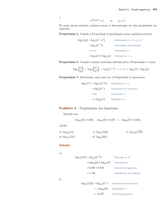 Seção 5.3. Função logarítmica 479
e
aloga(y)
= as
⇒ y = as
.
De posse dessas relações, podemos passar à demonstração de cada propriedade em
separado.
Propriedade 5. Usando a Propriedade 3 apresentada acima, podemos escrever
loga(xy) = loga(ar
⋅ as
) Substituindo x = ar e y = as.
= loga(ar+s
) Propriedade das potências.
= r + s Propriedade 3.
= loga(x) + loga(y) Deﬁnição de r e s.
Propriedade 6. Usando o mesmo raciocínio adotado para a Propriedade 5, temos
loga (
x
y
) = loga (
ar
as
) = loga(ar−s
) = r − s = loga(x) − loga(y).
Propriedade 7. Recorrendo, mais uma vez, à Propriedade 3, escrevemos
loga(xc
) = loga((ar
)c
) Substituindo x = ar.
= loga(arc
) Propriedade das potências.
= cr Propriedade 3.
= c loga(x) Deﬁnição de r.
Problema 4. Propriedades dos logaritmos
Sabendo que
log10(2) ≈ 0,301, log10(3) ≈ 0,477 e log10(7) ≈ 0,845,
calcule
a) log10(14)
b) log10(1/3)
c) log10(3/2)
d) log10(63)
e) log10(
√
27)
Solução.
a)
log10(14) = log10(2 ⋅ 7) Fatoração de 14.
= log10(2) + log10(7) Propriedade 5.
= 0,301 + 0,845 Cálculo dos logaritmos.
= 1,146 Simpliﬁcação do resultado.
b)
log10(1/3) = log10(3−1
) Propriedade das potências.
= −log10(3) Propriedade 7.
= −0,477 Cálculo do logaritmo.
 