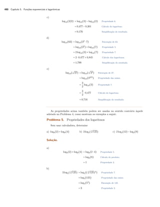 480 Capítulo 5. Funções exponenciais e logarítmicas
c)
log10(3/2) = log10(3) − log10(2) Propriedade 6.
= 0,477 − 0,301 Cálculo do logaritmo.
= 0,176 Simpliﬁcação do resultado.
d)
log10(63) = log10(32
⋅ 7) Fatoração de 63.
= log10(32
) + log10(7) Propriedade 5.
= 2log10(3) + log10(7) Propriedade 7.
= 2 ⋅ 0,477 + 0,845 Cálculo dos logaritmos.
= 1,799 Simpliﬁcação do resultado.
e)
log10(
√
27) = log10(
√
33) Fatoração de 27.
= log10(33/2
) Propriedade das raízes.
=
3
2
log10(3) Propriedade 7.
=
3
2
⋅ 0,477 Cálculo do logaritmo.
= 0,716 Simpliﬁcação do resultado;
As propriedades acima também podem ser usadas no sentido contrário àquele
adotado no Problema 4, como mostram os exemplos a seguir.
Problema 5. Propriedades dos logaritmos
Sem usar calculadora, determine
a) log8(2) + log8(4) b) 3log5( 3
√
125) c) 2log2(12) − log2(9)
Solução.
a)
log8(2) + log8(4) = log8(2 ⋅ 4) Propriedade 5.
= log8(8) Cálculo do produto.
= 1 Propriedade 2.
b)
3log5( 3
√
125) = log5(( 3
√
125)3
) Propriedade 7.
= log5(125) Propriedade das raízes.
= log5(53
) Fatoração de 125.
= 3 Propriedade 3.
 