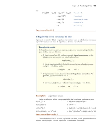 Seção 5.3. Função logarítmica 481
c)
2log2(12) − log2(9) = log2(122
) − log2(9) Propriedade 7.
= log2(144/9) Propriedade 6.
= log2(16) Simpliﬁcação da fração.
= log2(24
) Fatoração de 16.
= 4 Propriedade 3.
Agora, tente o Exercício 5.
∎ Logaritmos usuais e mudança de base
Apesar de ser possível deﬁnir o logaritmo em qualquer base, as calculadoras costumam
apresentar apenas dois tipos de logaritmo, o decimal e o natural.
Logaritmos usuais
Os logaritmos mais comumente empregados possuem uma notação particular,
para facilitar seu uso. São eles:
• O logaritmo na base 10, também chamado logaritmo comum ou de-
cimal, que é apresentado sem a indicação da base.
log(x) = log10(x).
A função logarítmica f(x) = log(x) tem como inversa a função exponen-
cial g(y) = 10y
. Desse modo,
y = log(x) ⇔ 10y
= x.
• O logaritmo na base e, também chamado logaritmo natural ou Ne-
periano, que é representado por ln.
ln(x) = loge(x).
A inversa de f(x) = ln(x) é a função exponencial g(y) = ey
. Assim,
y = ln(x) ⇔ ey
= x.
Exemplo 6. Logaritmos usuais
Dadas as deﬁnições acima, e as propriedades dos logaritmos, podemos escrever
a) ln(1) = 0
b) log(10) = 1
c) ln(e5
) = 5
d) log(10000) = log(104
) = 4
e) log(0,01) = log(10−2
) = −2
f) eln(π)
= π
g) log(10e) = log(10) + log(e) = 1 + log(e)
h) ln(e2
/10) = ln(e2
) − ln(10) = 2 − ln(10)
Agora, tente os Exercícios 3 e 4.
Como as calculadoras só incluem logaritmos nas bases 10 e e, precisamos deﬁnir
alguma estratégia para calcular logaritmos fornecidos em outra base.
 