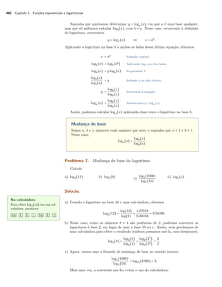 482 Capítulo 5. Funções exponenciais e logarítmicas
Suponha que queiramos determinar y = loga(x), em que a é uma base qualquer,
mas que só saibamos calcular logb(x), com b ≠ a. Nesse caso, recorrendo à deﬁnição
de logaritmo, escrevemos
y = loga(x) ⇔ x = ay
.
Aplicando o logaritmo na base b a ambos os lados dessa última equação, obtemos
x = ay
Equação original.
logb(x) = logb(ay
) Aplicando logb aos dois lados.
logb(x) = y logb(a) Propriedade 7.
logb(x)
logb(a)
= y Isolando y no lado direito.
y =
logb(x)
logb(a)
Invertendo a equação.
loga(x) =
logb(x)
logb(a)
Substituindo y = loga(x).
Assim, podemos calcular loga(x) aplicando duas vezes o logaritmo na base b.
Mudança de base
Sejam a, b e x números reais maiores que zero, e suponha que a ≠ 1 e b ≠ 1.
Nesse caso,
loga(x) =
logb(x)
logb(a)
.
Problema 7. Mudança de base do logaritmo
Calcule
a) log2(12) b) log4(8) c)
log5(1000)
log5(10)
d) log3(e)
Solução.
Na calculadora
Para obter log2(12) em sua cal-
culadora, pressione
log 1 2 ÷ log 2 =
a) Usando o logaritmo na base 10 e uma calculadora, obtemos
log2(12) =
log(12)
log(2)
≈
1,07918
0,30103
≈ 3,58496.
b) Nesse caso, como os números 8 e 4 são potências de 2, podemos converter os
logaritmos à base 2, em lugar de usar a base 10 ou e. Assim, nem precisamos de
uma calculadora para obter o resultado (embora possamos usá-la, caso desejemos):
log4(8) =
log2(8)
log2(4)
=
log2(23
)
log2(22)
=
3
2
.
c) Agora, vamos usar a fórmula de mudança de base no sentido inverso:
log5(1000)
log5(10)
= log10(1000) = 3.
Mais uma vez, a conversão nos fez evitar o uso da calculadora.
 