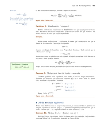 Seção 5.3. Função logarítmica 483
d) Em nosso último exemplo, usamos o logaritmo natural:Note que
log3(e) =
1
ln(3)
.
Esse resultado é um caso particular
de uma regra geral, segundo a qual
loga(b) =
1
logb(a)
.
log3(e) =
ln(e)
ln(3)
=
1
ln(3)
≈
1
1,09861
≈ 0,91024.
Agora, tente o Exercício 7.
Problema 8. Conclusão do Problema 1
Heloísa contraiu um empréstimo de R$ 1.000,00 e terá que pagar juros de 6% ao
mês. Se Heloísa não saldar sequer uma parte de sua dívida, em que momento ela
deverá o dobro do valor que pegou emprestado?
Solução.
Como vimos no Problema 1, o números de meses que transcorrerão até que a
dívida de Heloísa dobre é a solução da equação
1,06x
= 2.
Usando a deﬁnição de logaritmo ou a Propriedade 3 acima, é fácil concluir que a
solução dessa equação é
x = log1,06(2).
No entanto, como as calculadoras não dispõem do logaritmo na base 1,06, obtemos x
trocando a base, ou seja, fazendo
x =
log(2)
log(1,06)
≈
0,301
0,0253
≈ 11,9.
Logo, em 12 meses Heloísa já deverá mais que o dobro do valor do empréstimo.
Conferindo a resposta
1000 ⋅ 1,0612
= 2012,20
Exemplo 9. Mudança de base da função exponencial
Também podemos usar logaritmos para mudar a base da função exponencial.
Suponha, por exemplo, que queiramos converter f(x) = 3x
para a base 10. Nesse
caso, usando a Propriedade 4, fazemos
3x
= 10log10(3x
)
Propriedade 4.
= 10x⋅log10(3)
Propriedade 7.
= 100,4771x
log10(3) ≈ 0,4771.
Logo, f(x) ≈ 100,4771x
.
Agora, tente o Exercício 8.
∎ Gráﬁco da função logarítmica
Assim como foi feito com as funções exponenciais, é comum dividir os gráﬁcos das
funções logarítmicas em dois grupos. O primeiro compreende as funções em que a
base a é maior que 1. Já o segundo contém os casos em que 0 < a < 1.
Exemplo 10. Gráﬁco de f(x) = loga(x) com a > 1
Podemos traçar o gráﬁco de f(x) = log2(x) a partir dos pares (x,f(x)) apresen-
tados na Tabela 5.6. O resultado é mostrado na Figura 5.18a.
 