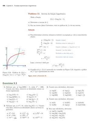 488 Capítulo 5. Funções exponenciais e logarítmicas
Problema 13. Inversa da função logarítmica
Dada a função
f(x) = 2log2(4x − 1),
a) Determine a inversa de f.
b) Em um mesmo plano Cartesiano, trace os gráﬁcos de f e de sua inversa.
Solução.
a) Para determinar a inversa, isolamos a variável x na equação y = f(x), como descrito
abaixo.
y = 2log2(4x − 1) Equação original.
y
2
= log2(4x − 1) Dividindo ambos so lados por 2.
2y/2
= 4x − 1 Usando a deﬁnição: c = loga(b) ⇔ ac = b.
2y/2
+ 1 = 4x Somando 1 aos dois lados.
2y/2
+ 1
4
= x Dividindo os dois lados por 4.
x =
2y/2
+ 1
4
Invertendo o lado dos termos.
Logo, a inversa é dada por
f−1
(y) =
2y/2
+ 1
4
.
b) O gráﬁco de y = f(x) é mostrado em vermelho na Figura 5.24, enquanto o gráﬁco
de f−1
(y) é apresentado em verde.
Figura 5.24: Gráﬁcos de f(x) =
2log2(4x−1) e x = f−1
(y) = 2y/2
+1
4
.
Agora, tente o Exercício 15.
Exercícios 5.3
1. Sabemos que, se log4(4096) = 6, então 46
= 4096.
Usando essa ideia, reescreva as identidades abaixo na
forma exponencial.
a) log5(125) = 3
b) log8(32768) = 5
c) log9(81) = 2
d) log2(1
8
) = −3
e) log256(4) = 1
4
f) log7(1) = 0
g) log( 1
100
) = −2
h) log27(3) = 1
3
2. Sabemos que, se 34
= 81, então log3(81) = 4. Usando
essa ideia, reescreva as identidades abaixo na forma lo-
garítmica.
a) 29
= 512
b) 65
= 7776
c) 10−3
= 1
1000
d) (1
4
)3
= 1
64
e) 1350
= 1
f) 7291/6
= 3
g) (
√
2)8
= 16
h) 1251/3
= 5
3. Usando uma calculadora, determine
a) log(2)
b) log(20)
c) log(200)
d) log(1
2
)
e) log(0,2)
f) log(0,02)
g) log(
√
3)
h) log(5,7)
i) log(1 + 4
7
)
4. Usando uma calculadora, determine
a) ln(3)
b) ln(30)
c) ln(302
)
d) log(1
3
)
e) ln(0,03)
f) ln(2,7183)
5. Sem usar calculadora, determine
a) log(5) + log(20)
b) log2(96) + log2(1/3)
c) log3(45) − log3(5)
d) log5(15) − log5(75)
 