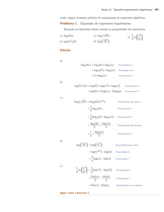 Seção 5.4. Equações exponenciais e logarítmicas 491
então, alguns exemplos práticos de manipulação de expressões algébricas.
Problema 1. Expansão de expressões logarítmicas
Expanda as expressões abaixo usando as propriedades dos logaritmos.
a) log2(8x)
b) log(7x5
y2
)
c) log2(
√
2x)
d) log (
3√
x2
4
)
e)
1
2
ln (
x6
y4
)
Solução.
a)
log2(8x) = log2(8) + log2(x) Propriedade 5.
= log2(23
) + log2(x) Fatoração de 8.
= 3 + log2(x) Propriedade 3.
b)
log(7x5
y2
) = log(7) + log(x5
) + log(y2
) Propriedade 5.
= log(7) + 5log(x) + 2log(y) Propriedade 7.
c)
log2(
√
2x) = log2((2x)1/2
) Propriedade das raízes.
=
1
2
log2(2x) Propriedade 7.
=
1
2
[log2(2) + log2(x)] Propriedade 5.
=
log2(2)
2
+
log2(x)
2
Propriedade distributiva.
=
1
2
+
log2(x)
2
Propriedade 2.
d)
log (
3√
x2
4
) = log (x2/3
4
) Propriedade das raízes.
= log(x2/3
) − log(4) Propriedade 6.
=
2
3
log(x) − log(4) Propriedade 7.
e)
1
2
ln (
x6
y4
) =
1
2
[ln(x6
) − ln(y4
)] Propriedade 6.
=
6ln(x)
2
−
4ln(y)
2
Propriedade 7.
= 3ln(x) − 2ln(y) Simpliﬁcação do resultado.
Agora, tente o Exercício 1.
 