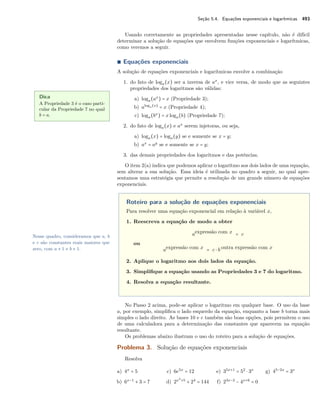 Seção 5.4. Equações exponenciais e logarítmicas 493
Usando corretamente as propriedades apresentadas nesse capítulo, não é difícil
determinar a solução de equações que envolvem funções exponenciais e logarítmicas,
como veremos a seguir.
∎ Equações exponenciais
A solução de equações exponenciais e logarítmicas envolve a combinação
Dica
A Propriedade 3 é o caso parti-
cular da Propriedade 7 no qual
b = a.
1. do fato de loga(x) ser a inversa de ax
, e vice versa, de modo que as seguintes
propriedades dos logaritmos são válidas:
a) loga(ax
) = x (Propriedade 3);
b) aloga(x)
= x (Propriedade 4);
c) loga(bx
) = xloga(b) (Propriedade 7);
2. do fato de loga(x) e ax
serem injetoras, ou seja,
a) loga(x) = loga(y) se e somente se x = y;
b) ax
= ay
se e somente se x = y;
3. das demais propriedades dos logaritmos e das potências.
O item 2(a) indica que podemos aplicar o logaritmo aos dois lados de uma equação,
sem alterar a sua solução. Essa ideia é utilizada no quadro a seguir, no qual apre-
sentamos uma estratégia que permite a resolução de um grande número de equações
exponenciais.
Roteiro para a solução de equações exponenciais
Para resolver uma equação exponencial em relação à variável x,
1. Reescreva a equação de modo a obter
aexpressão com x = c
ou
aexpressão com x = c ⋅ b outra expressão com x
2. Aplique o logaritmo aos dois lados da equação.
3. Simpliﬁque a equação usando as Propriedades 3 e 7 do logaritmo.
4. Resolva a equação resultante.
Nesse quadro, consideramos que a, b
e c são constantes reais maiores que
zero, com a ≠ 1 e b ≠ 1.
No Passo 2 acima, pode-se aplicar o logaritmo em qualquer base. O uso da base
a, por exemplo, simpliﬁca o lado esquerdo da equação, enquanto a base b torna mais
simples o lado direito. As bases 10 e e também são boas opções, pois permitem o uso
de uma calculadora para a determinação das constantes que aparecem na equação
resultante.
Os problemas abaixo ilustram o uso do roteiro para a solução de equações.
Problema 3. Solução de equações exponenciais
Resolva
a) 4x
= 5
b) 6x−1
+ 3 = 7
c) 6e5x
= 12
d) 2x2
+5
+ 24
= 144
e) 35x+1
= 52
⋅ 3x
f) 23x−2
− 4x+6
= 0
g) 45−2x
= 3x
 