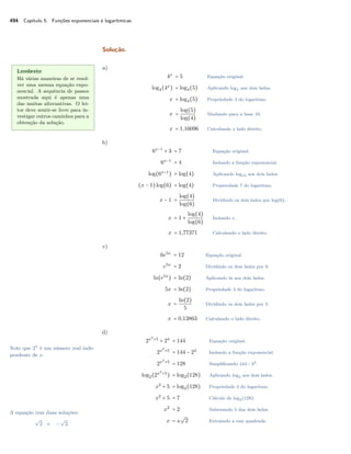 494 Capítulo 5. Funções exponenciais e logarítmicas
Solução.
Lembrete
Há várias maneiras de se resol-
ver uma mesma equação expo-
nencial. A sequência de passos
mostrada aqui é apenas uma
das muitas alternativas. O lei-
tor deve sentir-se livre para in-
vestigar outros caminhos para a
obtenção da solução.
a)
4x
= 5 Equação original.
log4(4x
) = log4(5) Aplicando log4 aos dois lados.
x = log4(5) Propriedade 3 do logaritmo.
x =
log(5)
log(4)
Mudando para a base 10.
x = 1,16096 Calculando o lado direito.
b)
6x−1
+ 3 = 7 Equação original.
6x−1
= 4 Isolando a função exponencial.
log(6x−1
) = log(4) Aplicando log10 aos dois lados.
(x − 1)log(6) = log(4) Propriedade 7 do logaritmo.
x − 1 =
log(4)
log(6)
Dividindo os dois lados por log(6).
x = 1 +
log(4)
log(6)
Isolando x.
x = 1,77371 Calculando o lado direito.
c)
6e5x
= 12 Equação original.
e5x
= 2 Dividindo os dois lados por 6.
ln(e5x
) = ln(2) Aplicando ln aos dois lados.
5x = ln(2) Propriedade 3 do logaritmo.
x =
ln(2)
5
Dividindo os dois lados por 5.
x = 0,13863 Calculando o lado direito.
d)
2x2
+5
+ 24
= 144 Equação original.
2x2
+5
= 144 − 24
Isolando a função exponencial.
2x2
+5
= 128 Simpliﬁcando 144 − 24.
log2(2x2
+5
) = log2(128) Aplicando log2 aos dois lados.
x2
+ 5 = log2(128) Propriedade 3 do logaritmo.
x2
+ 5 = 7 Cálculo de log2(128).
x2
= 2 Subtraindo 5 dos dois lados.
x = ±
√
2 Extraindo a raiz quadrada.
Note que 24
é um número real inde-
pendente de x.
A equação tem duas soluções:
√
2 e −
√
2.
 