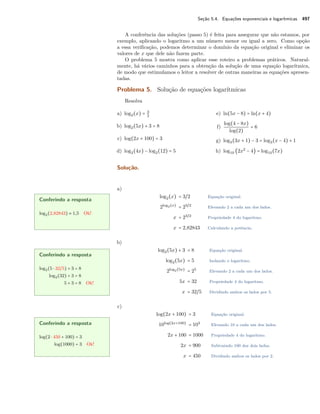 Seção 5.4. Equações exponenciais e logarítmicas 497
A conferência das soluções (passo 5) é feita para assegurar que não estamos, por
exemplo, aplicando o logaritmo a um número menor ou igual a zero. Como opção
a essa veriﬁcação, podemos determinar o domínio da equação original e eliminar os
valores de x que dele não fazem parte.
O problema 5 mostra como aplicar esse roteiro a problemas práticos. Natural-
mente, há vários caminhos para a obtenção da solução de uma equação logarítmica,
de modo que estimulamos o leitor a resolver de outras maneiras as equações apresen-
tadas.
Problema 5. Solução de equações logarítmicas
Resolva
a) log2(x) = 3
2
b) log2(5x) + 3 = 8
c) log(2x + 100) = 3
d) log2(4x) − log2(12) = 5
e) ln(5x − 8) = ln(x + 4)
f)
log(4 − 8x)
log(2)
= 6
g) log3(3x + 1) − 3 = log3(x − 4) + 1
h) log10 (2x2
− 4) = log10(7x)
Solução.
a)
log2(x) = 3/2 Equação original.
2log2(x)
= 23/2
Elevando 2 a cada um dos lados.
x = 23/2
Propriedade 4 do logaritmo.
x = 2,82843 Calculando a potência.
Conferindo a resposta
log2(2,82843) ≈ 1,5 Ok!
b)
log2(5x) + 3 = 8 Equação original.
log2(5x) = 5 Isolando o logaritmo.
2log2(5x)
= 25
Elevando 2 a cada um dos lados.
5x = 32 Propriedade 4 do logaritmo.
x = 32/5 Dividindo ambos os lados por 5.
Conferindo a resposta
log2(5 ⋅ 32/5) + 3 = 8
log2(32) + 3 = 8
5 + 3 = 8 Ok!
c)
log(2x + 100) = 3 Equação original.
10log(2x+100)
= 103
Elevando 10 a cada um dos lados.
2x + 100 = 1000 Propriedade 4 do logaritmo.
2x = 900 Subtraindo 100 dos dois lados.
x = 450 Dividindo ambos os lados por 2.
Conferindo a resposta
log(2 ⋅ 450 + 100) = 3
log(1000) = 3 Ok!
 